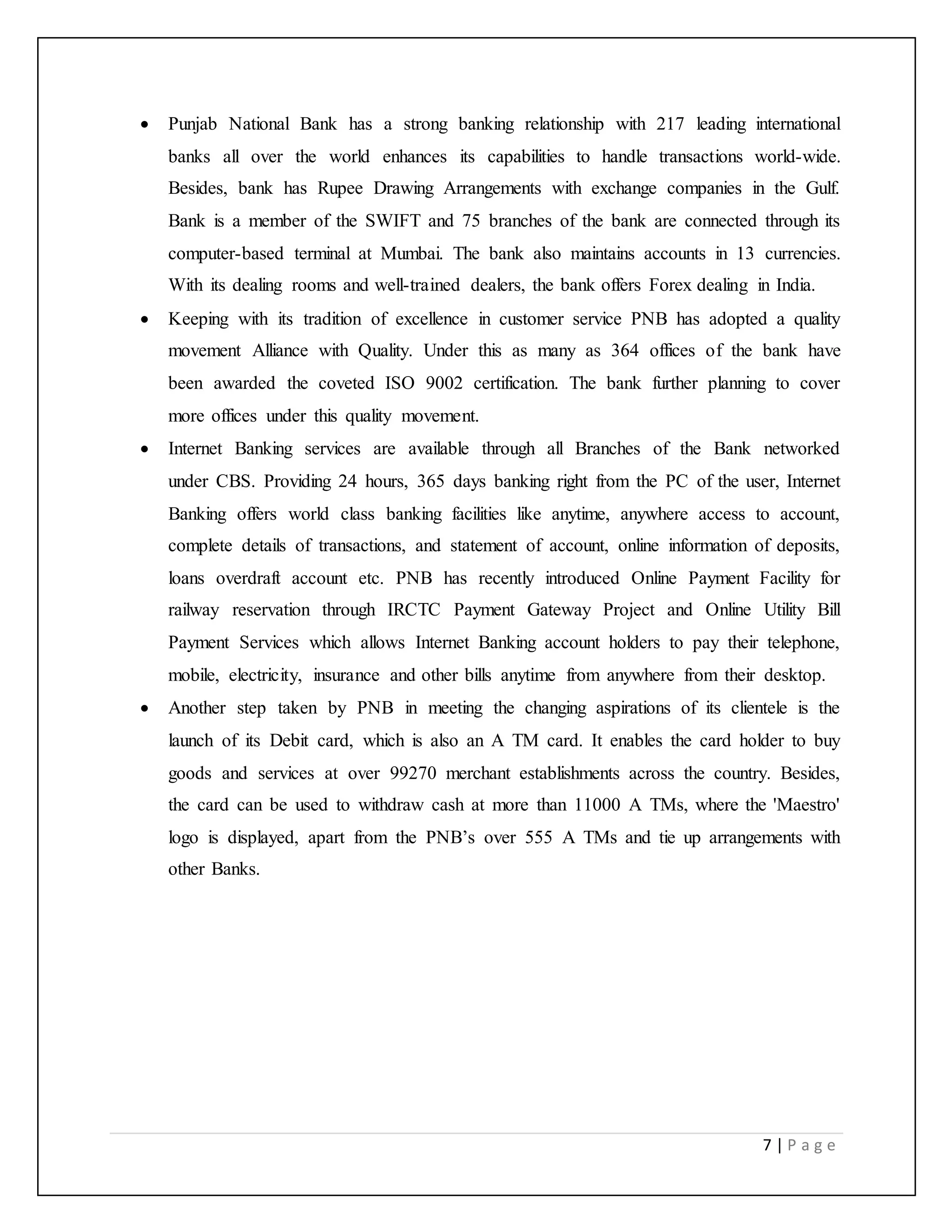 7 | P a g e
 Punjab National Bank has a strong banking relationship with 217 leading international
banks all over the world enhances its capabilities to handle transactions world-wide.
Besides, bank has Rupee Drawing Arrangements with exchange companies in the Gulf.
Bank is a member of the SWIFT and 75 branches of the bank are connected through its
computer-based terminal at Mumbai. The bank also maintains accounts in 13 currencies.
With its dealing rooms and well-trained dealers, the bank offers Forex dealing in India.
 Keeping with its tradition of excellence in customer service PNB has adopted a quality
movement Alliance with Quality. Under this as many as 364 offices of the bank have
been awarded the coveted ISO 9002 certification. The bank further planning to cover
more offices under this quality movement.
 Internet Banking services are available through all Branches of the Bank networked
under CBS. Providing 24 hours, 365 days banking right from the PC of the user, Internet
Banking offers world class banking facilities like anytime, anywhere access to account,
complete details of transactions, and statement of account, online information of deposits,
loans overdraft account etc. PNB has recently introduced Online Payment Facility for
railway reservation through IRCTC Payment Gateway Project and Online Utility Bill
Payment Services which allows Internet Banking account holders to pay their telephone,
mobile, electricity, insurance and other bills anytime from anywhere from their desktop.
 Another step taken by PNB in meeting the changing aspirations of its clientele is the
launch of its Debit card, which is also an A TM card. It enables the card holder to buy
goods and services at over 99270 merchant establishments across the country. Besides,
the card can be used to withdraw cash at more than 11000 A TMs, where the 'Maestro'
logo is displayed, apart from the PNB’s over 555 A TMs and tie up arrangements with
other Banks.
 