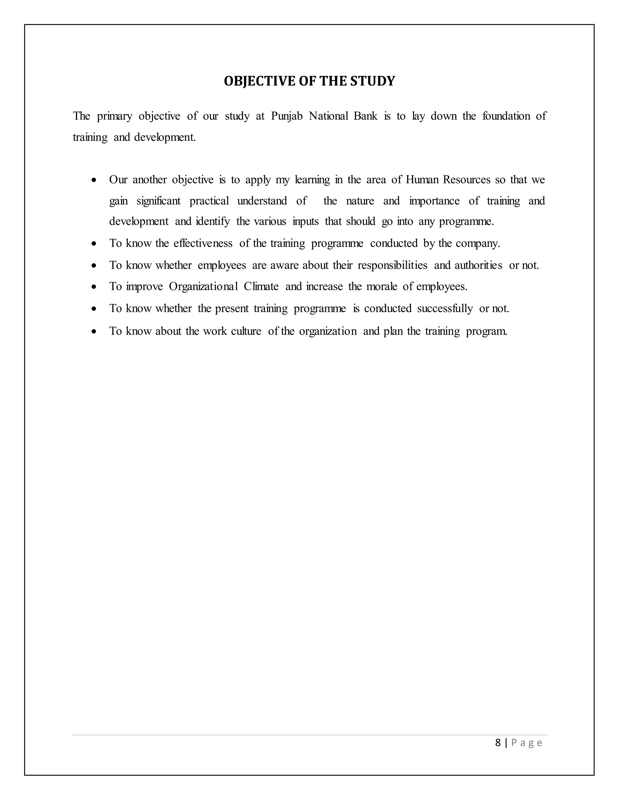 8 | P a g e
OBJECTIVE OF THE STUDY
The primary objective of our study at Punjab National Bank is to lay down the foundation of
training and development.
 Our another objective is to apply my learning in the area of Human Resources so that we
gain significant practical understand of the nature and importance of training and
development and identify the various inputs that should go into any programme.
 To know the effectiveness of the training programme conducted by the company.
 To know whether employees are aware about their responsibilities and authorities or not.
 To improve Organizational Climate and increase the morale of employees.
 To know whether the present training programme is conducted successfully or not.
 To know about the work culture of the organization and plan the training program.
 