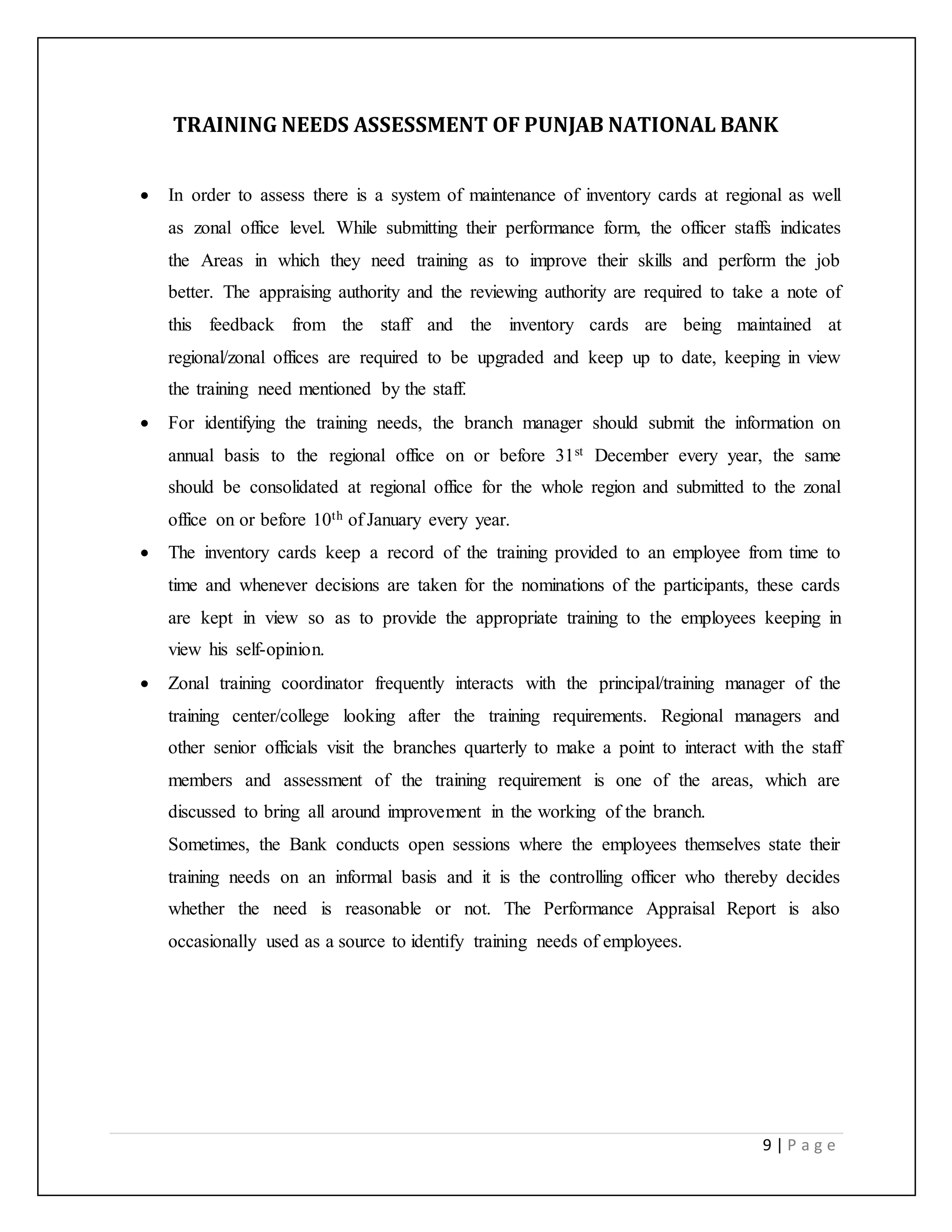 9 | P a g e
TRAINING NEEDS ASSESSMENT OF PUNJAB NATIONAL BANK
 In order to assess there is a system of maintenance of inventory cards at regional as well
as zonal office level. While submitting their performance form, the officer staffs indicates
the Areas in which they need training as to improve their skills and perform the job
better. The appraising authority and the reviewing authority are required to take a note of
this feedback from the staff and the inventory cards are being maintained at
regional/zonal offices are required to be upgraded and keep up to date, keeping in view
the training need mentioned by the staff.
 For identifying the training needs, the branch manager should submit the information on
annual basis to the regional office on or before 31st December every year, the same
should be consolidated at regional office for the whole region and submitted to the zonal
office on or before 10th of January every year.
 The inventory cards keep a record of the training provided to an employee from time to
time and whenever decisions are taken for the nominations of the participants, these cards
are kept in view so as to provide the appropriate training to the employees keeping in
view his self-opinion.
 Zonal training coordinator frequently interacts with the principal/training manager of the
training center/college looking after the training requirements. Regional managers and
other senior officials visit the branches quarterly to make a point to interact with the staff
members and assessment of the training requirement is one of the areas, which are
discussed to bring all around improvement in the working of the branch.
Sometimes, the Bank conducts open sessions where the employees themselves state their
training needs on an informal basis and it is the controlling officer who thereby decides
whether the need is reasonable or not. The Performance Appraisal Report is also
occasionally used as a source to identify training needs of employees.
 