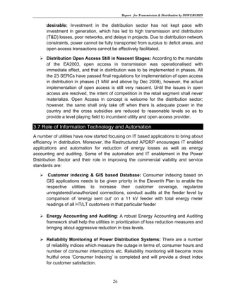 Report for Transmission & Distribution by POWERGRID


      desirable: Investment in the distribution sector has not kept pace with
      investment in generation, which has led to high transmission and distribution
      (T&D) losses, poor networks, and delays in projects. Due to distribution network
      constraints, power cannot be fully transported from surplus to deficit areas, and
      open access transactions cannot be effectively facilitated.

      Distribution Open Access Still in Nascent Stages: According to the mandate
      of the EA2003, open access in transmission was operationalised with
      immediate effect, and that in distribution was to be implemented in phases. All
      the 23 SERCs have passed final regulations for implementation of open access
      in distribution in phases (1 MW and above by Dec 2008), however, the actual
      implementation of open access is still very nascent. Until the issues in open
      access are resolved, the intent of competition in the retail segment shall never
      materialize. Open Access in concept is welcome for the distribution sector;
      however, the same shall only take off when there is adequate power in the
      country and the cross subsidies are reduced to reasonable levels so as to
      provide a level playing field to incumbent utility and open access provider.  

3.7 Role of Information Technology and Automation
A number of utilities have now started focusing on IT based applications to bring about
efficiency in distribution. Moreover, the Restructured APDRP encourages IT enabled
applications and automation for reduction of energy losses as well as energy
accounting and auditing. Some of the automation and IT enablement in the Power
Distribution Sector and their role in improving the commercial viability and service
standards are:

       Customer indexing & GIS based Database: Consumer indexing based on
      GIS applications needs to be given priority in the Eleventh Plan to enable the
      respective utilities to increase their customer coverage, regularize
      unregistered/unauthorized connections, conduct audits at the feeder level by
      comparison of 'energy sent out' on a 11 kV feeder with total energy meter
      readings of all HT/LT customers in that particular feeder

      Energy Accounting and Auditing: A robust Energy Accounting and Auditing
      framework shall help the utilities in prioritization of loss reduction measures and
      bringing about aggressive reduction in loss levels.

      Reliability Monitoring of Power Distribution Systems: There are a number
      of reliability indices which measure the outage in terms of, consumer hours and
      number of consumer interruptions etc. Reliability monitoring will become more
      fruitful once ‘Consumer Indexing’ is completed and will provide a direct index
      for customer satisfaction.



                                         26
 