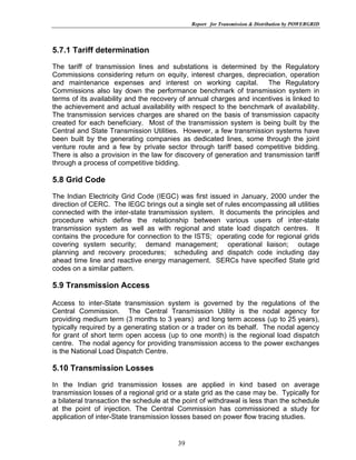 Report for Transmission & Distribution by POWERGRID




5.7.1 Tariff determination
The tariff of transmission lines and substations is determined by the Regulatory
Commissions considering return on equity, interest charges, depreciation, operation
and maintenance expenses and interest on working capital. The Regulatory
Commissions also lay down the performance benchmark of transmission system in
terms of its availability and the recovery of annual charges and incentives is linked to
the achievement and actual availability with respect to the benchmark of availability.
The transmission services charges are shared on the basis of transmission capacity
created for each beneficiary. Most of the transmission system is being built by the
Central and State Transmission Utilities. However, a few transmission systems have
been built by the generating companies as dedicated lines, some through the joint
venture route and a few by private sector through tariff based competitive bidding.
There is also a provision in the law for discovery of generation and transmission tariff
through a process of competitive bidding.

5.8 Grid Code
The Indian Electricity Grid Code (IEGC) was first issued in January, 2000 under the
direction of CERC. The IEGC brings out a single set of rules encompassing all utilities
connected with the inter-state transmission system. It documents the principles and
procedure which define the relationship between various users of inter-state
transmission system as well as with regional and state load dispatch centres. It
contains the procedure for connection to the ISTS; operating code for regional grids
covering system security; demand management; operational liaison; outage
planning and recovery procedures; scheduling and dispatch code including day
ahead time line and reactive energy management. SERCs have specified State grid
codes on a similar pattern.

5.9 Transmission Access

Access to inter-State transmission system is governed by the regulations of the
Central Commission. The Central Transmission Utility is the nodal agency for
providing medium term (3 months to 3 years) and long term access (up to 25 years),
typically required by a generating station or a trader on its behalf. The nodal agency
for grant of short term open access (up to one month) is the regional load dispatch
centre. The nodal agency for providing transmission access to the power exchanges
is the National Load Dispatch Centre.

5.10 Transmission Losses
In the Indian grid transmission losses are applied in kind based on average
transmission losses of a regional grid or a state grid as the case may be. Typically for
a bilateral transaction the schedule at the point of withdrawal is less than the schedule
at the point of injection. The Central Commission has commissioned a study for
application of inter-State transmission losses based on power flow tracing studies.


                                         39
 