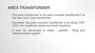 AREA TRANSFORMER
• The area transformer is the pole mounted transformer it is
the step down type transformer.
• Generally, the pole mounted transformer is of rating 11KV
/415 v for residential areas and small industries.
• It may be connected in radial , parallel , Ring and
interconnected system.
 