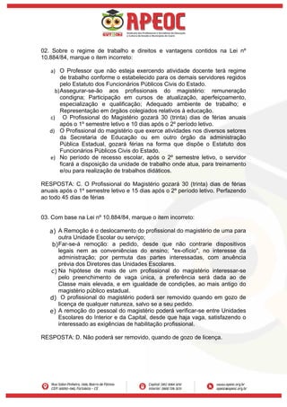 02. Sobre o regime de trabalho e direitos e vantagens contidos na Lei nº
10.884/84, marque o item incorreto:
a) O Professor que não esteja exercendo atividade docente terá regime
de trabalho conforme o estabelecido para os demais servidores regidos
pelo Estatuto dos Funcionários Públicos Civis do Estado.
b)Assegurar-se-ão aos profissionais do magistério: remuneração
condigna; Participação em cursos de atualização, aperfeiçoamento,
especialização e qualificação; Adequado ambiente de trabalho; e
Representação em órgãos colegiados relativos à educação.
c) O Profissional do Magistério gozará 30 (trinta) dias de férias anuais
após o 1º semestre letivo e 10 dias após o 2º período letivo.
d) O Profissional do magistério que exerce atividades nos diversos setores
da Secretaria de Educação ou em outro órgão da administração
Pública Estadual, gozará férias na forma que dispõe o Estatuto dos
Funcionários Públicos Civis do Estado.
e) No período de recesso escolar, após o 2º semestre letivo, o servidor
ficará a disposição da unidade de trabalho onde atua, para treinamento
e/ou para realização de trabalhos didáticos.
RESPOSTA: C. O Profissional do Magistério gozará 30 (trinta) dias de férias
anuais após o 1º semestre letivo e 15 dias após o 2º período letivo. Perfazendo
ao todo 45 dias de férias
03. Com base na Lei nº 10.884/84, marque o item incorreto:
a) A Remoção é o deslocamento do profissional do magistério de uma para
outra Unidade Escolar ou serviço;
b)Far-se-á remoção: a pedido, desde que não contrarie dispositivos
legais nem as conveniências do ensino; "ex-ofício", no interesse da
administração; por permuta das partes interessadas, com anuência
prévia dos Diretores das Unidades Escolares.
c) Na hipótese de mais de um profissional do magistério interessar-se
pelo preenchimento de vaga única, a preferência será dada ao de
Classe mais elevada, e em igualdade de condições, ao mais antigo do
magistério público estadual.
d) O profissional do magistério poderá ser removido quando em gozo de
licença de qualquer natureza, salvo se a seu pedido.
e) A remoção do pessoal do magistério poderá verificar-se entre Unidades
Escolares do Interior e da Capital, desde que haja vaga, satisfazendo o
interessado as exigências de habilitação profissional.
RESPOSTA: D. Não poderá ser removido, quando de gozo de licença.
 