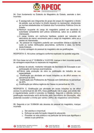 04. Com fundamento no Estatuto do Magistério do Estado, assinale o item
Incorreto:
a) É assegurado aos integrantes do grupo de cargos do magistério o direito
de petição, que se traduz no direito requerer ou representar, obedecidas
as normas estabelecidas no Estatuto dos Funcionários Públicos Civis do
Estado.
b) Nenhum ocupante do cargo do magistério poderá ser devolvido à
autoridade competente sem prévia sindicância, salvo se a pedido do
interessado.
c) A carga horária, em nenhuma hipótese, poderá ser reduzida em
detrimento de menor vencimento para o cargo do magistério, salvo se a
pedido do interessado.
d) Ao pessoal do magistério poderão ser concedidas diárias e ajudas de
custo ou outras retribuições pecuniárias, conforme o caso, na forma
deste Estatuto.
e) A única vantagem do pessoal do magistério são as gratificações.
RESPOSTA: E. Há outras vantagens conforme explicado na questão seguinte.
05. Com base na Lei nº 10.884/84 e 14.431/09, marque o item incorreto quanto
às vantagens específicas ou especiais do magistério:
a) Bolsas de estudo, mediante indicação da Secretaria de Educação e por
participação em bancas examinadoras.
b)Prêmio pela produção de obra ou publicação de trabalho de sua
especialidade.
c) Gratificação por atividade em locais inóspitos ou de difícil acesso no
percentual de 50%.
d) Gratificação aos Professores de Pessoas com Deficiência no percentual
de 20%
e) Gratificação por efetiva regência de Classe no percentual de 10%.
RESPOSTA: C. Gratificação por atividade em locais inóspitos ou de difícil
acesso no percentual de até 30%. Essa gratificação não é paga, pois ainda não
é regulamentada, porém é prevista no Estatuto. Segundo a referida norma a
gratificação mencionada será atribuída pelo Secretário de Educação, não
podendo exceder a trinta por cento (30%) do respectivo vencimento.
06. Segundo a Lei 10.884/84 são deveres do pessoal do magistério, marque
incorreta:
a. Ser assíduo e impontual.
b. Esforçar-se pela formação integral do educando.
c. Proceder na vida pública e na particular de forma que dignifique a
classe a que pertence.
 