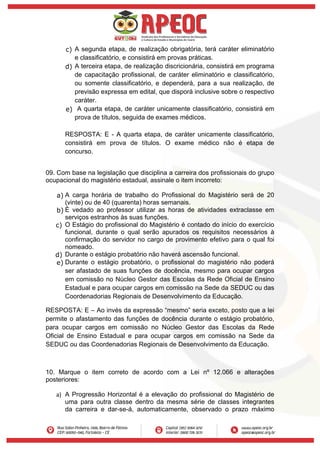 c) A segunda etapa, de realização obrigatória, terá caráter eliminatório
e classificatório, e consistirá em provas práticas.
d) A terceira etapa, de realização discricionária, consistirá em programa
de capacitação profissional, de caráter eliminatório e classificatório,
ou somente classificatório, e dependerá, para a sua realização, de
previsão expressa em edital, que disporá inclusive sobre o respectivo
caráter.
e) A quarta etapa, de caráter unicamente classificatório, consistirá em
prova de títulos, seguida de exames médicos.
RESPOSTA: E - A quarta etapa, de caráter unicamente classificatório,
consistirá em prova de títulos. O exame médico não é etapa de
concurso.
09. Com base na legislação que disciplina a carreira dos profissionais do grupo
ocupacional do magistério estadual, assinale o item incorreto:
a) A carga horária de trabalho do Profissional do Magistério será de 20
(vinte) ou de 40 (quarenta) horas semanais.
b) É vedado ao professor utilizar as horas de atividades extraclasse em
serviços estranhos às suas funções.
c) O Estágio do profissional do Magistério é contado do início do exercício
funcional, durante o qual serão apurados os requisitos necessários à
confirmação do servidor no cargo de provimento efetivo para o qual foi
nomeado.
d) Durante o estágio probatório não haverá ascensão funcional.
e) Durante o estágio probatório, o profissional do magistério não poderá
ser afastado de suas funções de docência, mesmo para ocupar cargos
em comissão no Núcleo Gestor das Escolas da Rede Oficial de Ensino
Estadual e para ocupar cargos em comissão na Sede da SEDUC ou das
Coordenadorias Regionais de Desenvolvimento da Educação.
RESPOSTA: E – Ao invés da expressão “mesmo” seria exceto, posto que a lei
permite o afastamento das funções de docência durante o estágio probatório,
para ocupar cargos em comissão no Núcleo Gestor das Escolas da Rede
Oficial de Ensino Estadual e para ocupar cargos em comissão na Sede da
SEDUC ou das Coordenadorias Regionais de Desenvolvimento da Educação.
10. Marque o item correto de acordo com a Lei nº 12.066 e alterações
posteriores:
a) A Progressão Horizontal é a elevação do profissional do Magistério de
uma para outra classe dentro da mesma série de classes integrantes
da carreira e dar-se-á, automaticamente, observado o prazo máximo
 