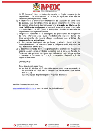 de 90 (noventa) dias, contados da entrada no órgão competente do
requerimento com comprovante da habilitação legal para exercício do
cargo/função integrante da classe.
b) A Promoção é a elevação do Profissional do Magistério de uma série
de classes, para referência inicial de classe integrante de outra série
de classes afins dentro da mesma carreira, em razão de título ou de
nova habilitação profissional, e dar-se-á automaticamente observado
o prazo máximo de 120 (cento e vinte) dias contados da entrada do
requerimento no órgão competente.
c) Progressão Horizontal é a passagem do profissional do magistério
de uma referência para outra imediatamente superior dentro da
faixa vencimental da mesma classe, obedecidos aos critérios de
desempenho ou antiguidade.
d)A Progressão horizontal do professor graduado dependerá de
desempenho eficaz de suas atribuições e cumprimento do interstício de
730 (setecentos e trinta dias).
e) O docente acometido de doença profissional no exercício do magistério
poderá exercer outras atividades correlatas com o cargo ou função de
Professor nas unidades escolares, nas delegacias regionais de ensino
ou na sede da Secretaria de Educação, com prejuízo da gratificação de
regência de Classe.
CORRETA: C
Erros das demais assertivas:
a) Vertical; b) 90 dias; d) O interstício do graduado para progressão é
de 365 dias e 730 dias para o professor de formação de nível médio
(Lei 15.009);
e) sem prejuízo da gratificação de regência de classe.
Dúvidas favor enviar e-mail para
reginaldopinheiro@uol.com.br ou no facebook Reginaldo Pinheiro
 