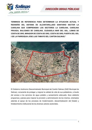 1
TERMINOS DE REFERENCIA PARA DETERMINAR LA SITUACION ACTUAL Y
REDISEÑO DEL SISTEMA DE ALCANTARILLADO SANITARIO SECTOR LA
CAROLINA QUE COMPRENDEN LOS SECTORES LA CAROLINA, CAROLINA
PRIVADA, BALCONES DE CAROLINA, CIUDADELA MAR DEL SOL, LOMAS DE
COSTA DE ORO, MIRADOR DE COSTA DE ORO, COSTA DE ORO, PUERTA DEL SOL
I DE LA PARROQUIA JOSE LUIS TAMAYO DEL CANTON SALINAS.”
El Gobierno Autónomo Descentralizado Municipal del Cantón Salinas (GAD Municipal de
Salinas), consciente de proteger y mejorar la calidad de vida de sus pobladores, a través
del acceso a los servicios de agua potable y saneamiento adecuado, lleva adelante
programas y planes para mejorar la provisión y administración de los mismos, orientados
además al apoyo de los procesos de modernización, descentralización del Estado y
fortalecimiento institucional de los diversos actores sectoriales.
 