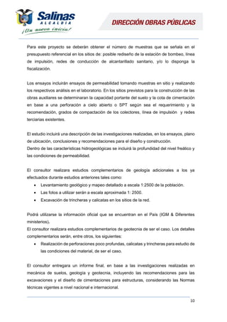 10
Para este proyecto se deberán obtener el número de muestras que se señala en el
presupuesto referencial en los sitios de: posible rediseño de la estación de bombeo, línea
de impulsión, redes de conducción de alcantarillado sanitario, y/o lo disponga la
fiscalización.
Los ensayos incluirán ensayos de permeabilidad tomando muestras en sitio y realizando
los respectivos análisis en el laboratorio. En los sitios previstos para la construcción de las
obras auxiliares se determinaran la capacidad portante del suelo y la cota de cimentación
en base a una perforación a cielo abierto o SPT según sea el requerimiento y la
recomendación, grados de compactación de los colectores, línea de impulsión y redes
terciarias existentes.
El estudio incluirá una descripción de las investigaciones realizadas, en los ensayos, plano
de ubicación, conclusiones y recomendaciones para el diseño y construcción.
Dentro de las características hidrogeológicas se incluirá la profundidad del nivel freático y
las condiciones de permeabilidad.
El consultor realizara estudios complementarios de geología adicionales a los ya
efectuados durante estudios anteriores tales como:
 Levantamiento geológico y mapeo detallado a escala 1:2500 de la población.
 Las fotos a utilizar serán a escala aproximada 1: 2500.
 Excavación de trincheras y calicatas en los sitios de la red.
Podrá utilizarse la información oficial que se encuentran en el País (IGM & Diferentes
ministerios).
El consultor realizara estudios complementarios de geotecnia de ser el caso. Los detalles
complementarios serán, entre otros, los siguientes:
 Realización de perforaciones poco profundas, calicatas y trincheras para estudio de
las condiciones del material, de ser el caso.
El consultor entregara un informe final, en base a las investigaciones realizadas en
mecánica de suelos, geología y geotecnia, incluyendo las recomendaciones para las
excavaciones y el diseño de cimentaciones para estructuras, considerando las Normas
técnicas vigentes a nivel nacional e internacional.
 