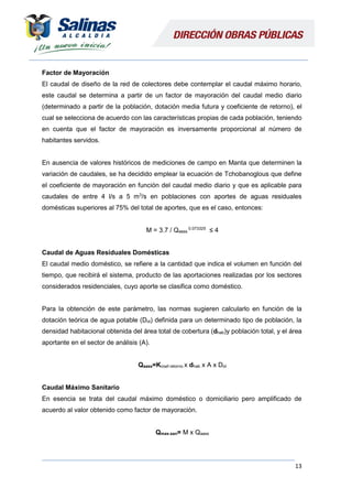 13
Factor de Mayoración
El caudal de diseño de la red de colectores debe contemplar el caudal máximo horario,
este caudal se determina a partir de un factor de mayoración del caudal medio diario
(determinado a partir de la población, dotación media futura y coeficiente de retorno), el
cual se selecciona de acuerdo con las características propias de cada población, teniendo
en cuenta que el factor de mayoración es inversamente proporcional al número de
habitantes servidos.
En ausencia de valores históricos de mediciones de campo en Manta que determinen la
variación de caudales, se ha decidido emplear la ecuación de Tchobanoglous que define
el coeficiente de mayoración en función del caudal medio diario y que es aplicable para
caudales de entre 4 l/s a 5 m3
/s en poblaciones con aportes de aguas residuales
domésticas superiores al 75% del total de aportes, que es el caso, entonces:
M = 3.7 / Qaass
0.073325
≤ 4
Caudal de Aguas Residuales Domésticas
El caudal medio doméstico, se refiere a la cantidad que indica el volumen en función del
tiempo, que recibirá el sistema, producto de las aportaciones realizadas por los sectores
considerados residenciales, cuyo aporte se clasifica como doméstico.
Para la obtención de este parámetro, las normas sugieren calcularlo en función de la
dotación teórica de agua potable (Dot) definida para un determinado tipo de población, la
densidad habitacional obtenida del área total de cobertura (dhab)y población total, y el área
aportante en el sector de análisis (A).
Qaass=Kcoef.retorno x dhab x A x Dot
Caudal Máximo Sanitario
En esencia se trata del caudal máximo doméstico o domiciliario pero amplificado de
acuerdo al valor obtenido como factor de mayoración.
Qmax.san= M x Qaass
 