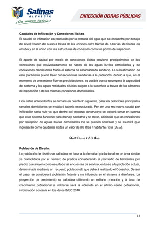 14
Caudales de Infiltración y Conexiones Ilícitas
El caudal de infiltración es producido por la entrada del agua que se encuentra por debajo
del nivel freático del suelo a través de las uniones entre tramos de tuberías, de fisuras en
el tubo y en la unión con las estructuras de conexión como los pozos de inspección.
El aporte de caudal por medio de conexiones ilícitas proviene principalmente de las
conexiones que equivocadamente se hacen de las aguas lluvias domiciliarias y de
conexiones clandestinas hacia el sistema de alcantarillado sanitario. La subestimación de
este parámetro puede traer consecuencias sanitarias a la población, debido a que, en el
momento de presentarse fuertes precipitaciones, es posible que se sobrepase la capacidad
del sistema y las aguas residuales diluidas salgan a la superficie a través de las cámaras
de inspección o de las mismas conexiones domiciliarias.
Con estos antecedentes se tomara en cuenta lo siguiente, para los colectores principales
ramales domiciliarios se instalará tubería estructurada. Por ser una red nueva caudal por
infiltración sería nulo ya que dentro del proceso constructivo se deberá tomar en cuenta
que este sistema funcione para drenaje sanitario y no mixto, adicional que las conexiones
por recepción de aguas lluvias domiciliarias no se pueden controlar y se asumirá que
ingresarán como caudales ilícitas un valor de 80 litros / habitante / día (Dot-inf).
Qinf= Dot-inf x A x dhab
Población de Diseño.
La población de diseño se calculara en base a la densidad poblacional en un área similar
ya consolidada por el número de predios considerando el promedio de habitantes por
predio que arrojen como resultado las encuestas de servicio, en base a la población actual,
determinada mediante un recuento poblacional, que deberá realizarlo el Consultor. De ser
el caso, se considerará población flotante y su influencia en el sistema a diseñarse. La
proyección de crecimiento se calculara utilizando un método conocido y la tasa de
crecimiento poblacional a utilizarse será la obtenida en el último censo poblacional,
información contante en los datos INEC 2010.
 
