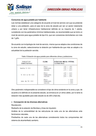 15
Consumos de agua potable por habitante
Las normas establecen una categoría de acuerdo al nivel de servicio con que se pretende
dotar a una población, para el caso de la zona de estudio por ser un sector netamente
urbano y por tener infraestructura habitacional definida en su mayoría de 1 planta,
cumpliendo con los parámetros mínimos habitacionales, es recomendable que se tome un
nivel de servicio para agua potable de tipo II-b, que son conexiones domiciliarias con más
de 1 grifo.
De acuerdo con la tipología de nivel de servicio, misma que se adapta a las condiciones de
la zona de estudio, seleccionamos la dotación por habitante-día que más se adapte a la
actualidad de la población servida.
Tabla.3 Dotación de agua potable para diferentes climas y poblaciones
Otro parámetro indispensable es considerar el tipo de clima existente en la zona y que, de
acuerdo a lo definido en el presente estudio, se enmarca en un clima cálido, por lo tanto la
dotación más ajustable para este estudio es de 200 L/hab-día.
 Concepción de las diversas alternativas
Recolección.
Rediseño de la estación de Bombeo y línea de impulsión
Análisis de la vulnerabilidad de las estructuras de cada una de las alternativas ante
fenómenos naturales.
Prediseños de cada una de las alternativas considerando todos los componentes del
sistema de alcantarillado sanitario.
 