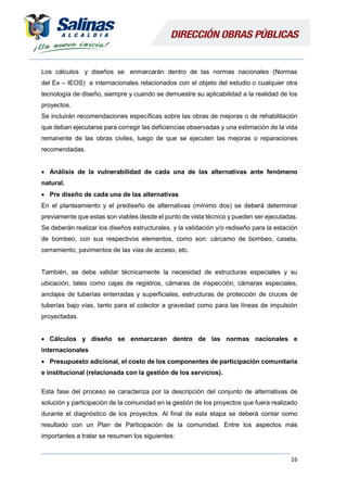 16
Los cálculos y diseños se enmarcarán dentro de las normas nacionales (Normas
del Ex – IEOS) e internacionales relacionados con el objeto del estudio o cualquier otra
tecnología de diseño, siempre y cuando se demuestre su aplicabilidad a la realidad de los
proyectos.
Se incluirán recomendaciones específicas sobre las obras de mejoras o de rehabilitación
que deban ejecutarse para corregir las deficiencias observadas y una estimación de la vida
remanente de las obras civiles, luego de que se ejecuten las mejoras o reparaciones
recomendadas.
 Análisis de la vulnerabilidad de cada una de las alternativas ante fenómeno
natural.
 Pre diseño de cada una de las alternativas
En el planteamiento y el prediseño de alternativas (mínimo dos) se deberá determinar
previamente que estas son viables desde el punto de vista técnico y pueden ser ejecutadas.
Se deberán realizar los diseños estructurales, y la validación y/o rediseño para la estación
de bombeo, con sus respectivos elementos, como son: cárcamo de bombeo, caseta,
cerramiento, pavimentos de las vías de acceso, etc.
También, se debe validar técnicamente la necesidad de estructuras especiales y su
ubicación, tales como cajas de registros, cámaras de inspección, cámaras especiales,
anclajes de tuberías enterradas y superficiales, estructuras de protección de cruces de
tuberías bajo vías, tanto para el colector a gravedad como para las líneas de impulsión
proyectadas.
 Cálculos y diseño se enmarcaran dentro de las normas nacionales e
internacionales
 Presupuesto adicional, el costo de los componentes de participación comunitaria
e institucional (relacionada con la gestión de los servicios).
Esta fase del proceso se caracteriza por la descripción del conjunto de alternativas de
solución y participación de la comunidad en la gestión de los proyectos que fuera realizado
durante el diagnóstico de los proyectos. Al final de esta etapa se deberá contar como
resultado con un Plan de Participación de la comunidad. Entre los aspectos más
importantes a tratar se resumen los siguientes:
 