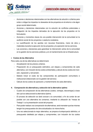17
- Acciones o decisiones relacionadas con las alternativas de solución o criterios para
evitar o mitigar los impactos no deseados de los proyectos en el entorno o de algún
grupo social determinado.
- Acciones y decisiones relacionadas con la solución de conflictos potenciales o
mitigación de los impactos derivados de la ejecución de los proyectos en la
formulación.
- Acciones y momentos claves de una posible intervención de la comunidad en la
auditoria social de los proyectos o veeduría ciudadana.
- La cuantificación de los aportes con recursos financieros, mano de obra y
materiales durante la ejecución de los proyectos y la operación de los servicios.
- Las acciones y decisiones para garantizar la intervención activa de la comunidad
en la gestión de los servicios públicos y en el mantenimiento de la infraestructura.
 Costos de las Alternativa
Para cada una de las alternativas se determinará:
- Actualización de los precios unitarios.
- Preparación de un presupuesto estimativo, por etapas y componentes de cada
alternativa, con inclusión de los costos ambientales y cálculo de los costos de inver-
sión, reposición y reinversión.
- Deberá incluir el costo de los componentes de participación comunitaria e
institucional (relacionado con la gestión del servicio)
- Cálculo de los costos de operación y mantenimiento de cada alternativa.
4. Comparación de alternativas y selección de la alternativa optima
- Cuadro de comparación de las alternativas (costos, ventajas, desventajas) a base
del cual se seleccionará la alternativa óptima.
- El proceso de selección se dará conocer a la comunidad, a fin de contar de ser
posible con una alternativa de consenso, mediante la utilización de “mesas de
Trabajo” o a la presentación social del proyecto.
- Para poder realizar una comparación de alternativas, será menester que las mismas
tengan los presupuestos de obra actualizada a la misma fecha.
- Una vez seleccionada la mejor alternativa, se prepara el anteproyecto definitivo, el
presupuesto detallado por etapas y componentes, con inclusión de los costos
 