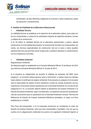 18
ambientales, de lasa diferentes categorías de inversión y delos respectivos costos
de operación y mantenimiento.
5. Análisis de Viabilidad de la Alternativa Seleccionada
 Viabilidad Técnica
La viabilidad técnica se establece en la selección de la alternativa óptima, para cada uno
de sus componentes y a base de los parámetros vigentes de ingeniería sanitaria, normas
y códigos de la construcción.
A fin de definir la viabilidad técnica de la alternativa seleccionada y optima, deberá
evidenciarse la funcionalidad del proyecto, la incorporación de todos sus componentes, los
costos, las técnicas especializadas de construcción (de ser el caso) y todos aquellos
aspectos técnicos que permitan prever la ejecución y posterior operación y mantenimiento,
con sus respectivos manuales.
 Viabilidad ambiental
Regularización ambiental
Se efectuará según lo establecido en el Acuerdo Ministerial 006 de 18 de febrero de 2014
que reforma el Acuerdo Ministerial 068 de 31 de julio de 2013.
Si el proyecto es categorizado de acuerdo al catálogo de proyectos del MAE como
categoría I, el consultor deberá generar toda la información y realizar todos los trámites
hasta obtener el certificado de registro ambiental; Si el proyecto es categoría II el consultor
será el responsable de realizar la ficha ambiental y el plan de manejo ambiental y de sus
respectivas correcciones hasta la aprobación por la Autoridad Ambiental. En el caso de ser
categorías III o IV, el consultor deberá realizar la Declaración de Impacto Ambiental o el
Estudio de Impacto Ambiental, según corresponda y, el respectivo proceso de socialización
más las correcciones para su aprobación por la Autoridad Ambiental. (Anexar Términos de
Referencia de Estudio de Impacto Ambiental Definitivos aprobados, en base a la Guía
establecida en el SUIA).
Para fines del presupuesto, y en la propuesta económica se considerará el costo del
Estudio de Impacto Ambiental, valor que será comprobable y liquidable. Una vez que se
cuente con la categorización ambiental de acuerdo a la Legislación Ambiental Vigente, la
 