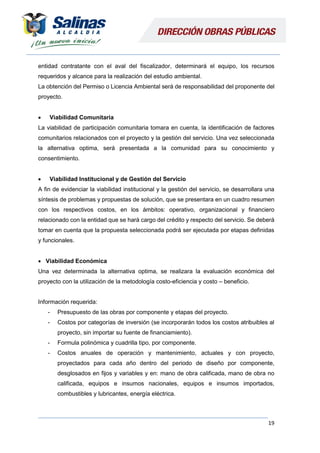 19
entidad contratante con el aval del fiscalizador, determinará el equipo, los recursos
requeridos y alcance para la realización del estudio ambiental.
La obtención del Permiso o Licencia Ambiental será de responsabilidad del proponente del
proyecto.
 Viabilidad Comunitaria
La viabilidad de participación comunitaria tomara en cuenta, la identificación de factores
comunitarios relacionados con el proyecto y la gestión del servicio. Una vez seleccionada
la alternativa optima, será presentada a la comunidad para su conocimiento y
consentimiento.
 Viabilidad Institucional y de Gestión del Servicio
A fin de evidenciar la viabilidad institucional y la gestión del servicio, se desarrollara una
síntesis de problemas y propuestas de solución, que se presentara en un cuadro resumen
con los respectivos costos, en los ámbitos: operativo, organizacional y financiero
relacionado con la entidad que se hará cargo del crédito y respecto del servicio. Se deberá
tomar en cuenta que la propuesta seleccionada podrá ser ejecutada por etapas definidas
y funcionales.
 Viabilidad Económica
Una vez determinada la alternativa optima, se realizara la evaluación económica del
proyecto con la utilización de la metodología costo-eficiencia y costo – beneficio.
Información requerida:
- Presupuesto de las obras por componente y etapas del proyecto.
- Costos por categorías de inversión (se incorporarán todos los costos atribuibles al
proyecto, sin importar su fuente de financiamiento).
- Formula polinómica y cuadrilla tipo, por componente.
- Costos anuales de operación y mantenimiento, actuales y con proyecto,
proyectados para cada año dentro del periodo de diseño por componente,
desglosados en fijos y variables y en: mano de obra calificada, mano de obra no
calificada, equipos e insumos nacionales, equipos e insumos importados,
combustibles y lubricantes, energía eléctrica.
 