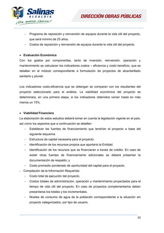 20
- Programa de reposición y reinversión de equipos durante la vida útil del proyecto,
que será mínimo de 25 años.
- Costos de reposición y reinversión de equipos durante la vida útil del proyecto.
 Evaluación Económica
Con los gastos por componentes, tanto de inversión, reinversión, operación y
mantenimiento se calcularan los indicadores costos – eficiencia y costo beneficio, que se
detallan en el módulo correspondiente a formulación de proyectos de alcantarillado
sanitario y pluvial.
Los indicadores costo-eficiencia que se obtengan se comparan con los resultantes del
proyecto seleccionado para el análisis. La viabilidad económica del proyecto se
determinara, en una primera etapa, si los indicadores obtenidos varían hasta en más
menos un 15%.
 Viabilidad Financiera
La elaboración de estos estudios deberá tomar en cuenta la legislación vigente en el país,
así como los aspectos que a continuación se detallan:
- Establecer las fuentes de financiamiento que tendrían el proyecto a base del
siguiente esquema:
- Estructura de capital necesaria para el proyecto.
- Identificación de los recursos propios que aportaría la Entidad.
- Identificación de los recursos que se financiaran a través de crédito. En caso de
existir otras fuentes de financiamiento adicionales se deberá presentar la
documentación de respaldo; y
- Costo promedio ponderado de oportunidad del capital para el proyecto.
- Compilación de la Información Requerida:
- Costo total de ejecución del proyecto.
- Costos totales de administración, operación y mantenimiento proyectados para el
tiempo de vida útil del proyecto. En caso de proyectos complementarios deben
presentarse los totales y los incrementales.
- Niveles de consumo de agua de la población correspondiente a la situación sin
proyecto categorizados, por tipo de usuario.
 