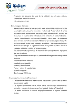 21
- Proyección del consumo de agua de la población con el nuevo sistema,
categorizado por tipo de usuarios.
- número de conexiones.
- Elementos para el análisis.
- Tarifa promedio referencial que se cobrara por el servicio, categorizado por tipo de
usuario (domestico, industrial, comercial e institucional). Para el cálculo de tarifas
se deberá definir previamente el porcentaje de los costos que será asumida por
cada grupo de usuarios con el valor actual de los consumos de cada uno de ellos.
- La tarifa calculada estará expresada en dólares por metro cubico y se obtendrá a
base del costo promedio ponderado real del capital que se calcule para el proyecto.
- Ingreso promedio familiar de la población beneficiaría y porcentaje de afectación
del mismo por concepto de pago de impuestos, tasas y tarifas que debe realizar la
población, valorados a niveles de consumo básico.
- Esfuerzo contributivo (porcentaje de afectación del ingreso) inherente al proyecto
que sea formulando.
- Propuesta de ordenanza en la que se platee en términos generales los siguientes
aspectos:
- Manera de obtener el servicio
- Instalación y reinstalación
- Normas y prescripciones.
- Forma y valores de pago (tarifas);
- Subsidio y rebajas; y
- Sanciones y prohibiciones.
Un proyecto tendrá viabilidad financiera, si
 La tasa interna de retorno (TIR) es positiva, y es mayor o igual al costo promedio
ponderado del capital.
 Los ingresos provenientes de las tarifas cubren los costos por administración,
operación y mantenimiento, así como el servicio de la deuda. (VAN positivo); y
 Las tarifas calculadas no afecten desproporcionalmente al ingreso promedio
familiar.
 