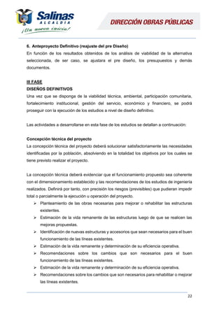 22
6. Anteproyecto Definitivo (reajuste del pre Diseño)
En función de los resultados obtenidos de los análisis de viabilidad de la alternativa
seleccionada, de ser caso, se ajustara el pre diseño, los presupuestos y demás
documentos.
III FASE
DISEÑOS DEFINITIVOS
Una vez que se disponga de la viabilidad técnica, ambiental, participación comunitaria,
fortalecimiento institucional, gestión del servicio, económico y financiero, se podrá
proseguir con la ejecución de los estudios a nivel de diseño definitivo.
Las actividades a desarrollarse en esta fase de los estudios se detallan a continuación:
Concepción técnica del proyecto
La concepción técnica del proyecto deberá solucionar satisfactoriamente las necesidades
identificadas por la población, absolviendo en la totalidad los objetivos por los cuales se
tiene previsto realizar el proyecto.
La concepción técnica deberá evidenciar que el funcionamiento propuesto sea coherente
con el dimensionamiento establecido y las recomendaciones de los estudios de ingeniería
realizados. Definirá por tanto, con precisión los riesgos (previsibles) que pudieran impedir
total o parcialmente la ejecución u operación del proyecto.
 Planteamiento de las obras necesarias para mejorar o rehabilitar las estructuras
existentes.
 Estimación de la vida remanente de las estructuras luego de que se realicen las
mejoras propuestas.
 Identificación de nuevas estructuras y accesorios que sean necesarios para el buen
funcionamiento de las líneas existentes.
 Estimación de la vida remanente y determinación de su eficiencia operativa.
 Recomendaciones sobre los cambios que son necesarios para el buen
funcionamiento de las líneas existentes.
 Estimación de la vida remanente y determinación de su eficiencia operativa.
 Recomendaciones sobre los cambios que son necesarios para rehabilitar o mejorar
las líneas existentes.
 