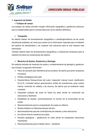 23
1. Ingeniería de Detalle
 Trabajos de campo
Los trabajos de campo permiten recoger información topográfica y geotécnica adicional,
que es indispensable para la correcta ejecución de los diseños definitivos.
 Topografía
Se deberá realizar los levantamientos topográficos o aerofotogramétricos de las zonas
actualmente pobladas, de modo que cuente con la información requerida para el rediseño
del sistema de alcantarillado y de cualquier otra estructura para la cual requiera esta
información.
También deberá hacer los levantamientos topográficos y nivelaciones necesarios para el
rediseño de todos los componentes del sistema.
 Mecánica de Suelos, Geotécnica y Geología
Se realizara estudios de mecánica de suelos y complementarios de geología y geotecnia,
que incluyan la siguiente información:
 Plano de ubicación plan altimétrica de los sondeos. Se estima que serán necesarios
8 sondeos
 Perfiles estratégicos del suelo.
 Características fisicoquímicas del suelo: inspección manual visual, clasificación
S.U.C.S., humedad natural, granulometría, límites de consistencias, peso unitario
natural, contenido de sulfatos y de cloruros. Se estima que se analizaran todas
muestras.
 Capacidad portante del suelo en todos los sitios donde se construirán las
estructuras a diseñarse.
 Estabilidad de taludes, recomendaciones en función de la profundidad de las
zanjas.
 Recomendaciones para la compactación de suelos en rellenos.
 Niveles freáticos en diferentes épocas del año.
 Recomendaciones para las cimentaciones de tuberías y otras estructuras.
 Un informe final de mecánica de suelos.
 Estudios geológicos – geotécnicos en sitios donde se emplazaran estructuras
importantes.
 Recomendaciones para el diseño sismo – resistente.
 