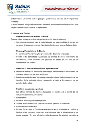 24
Elaboración de un informe final de geología - geotécnica a base de las investigaciones
realizadas.
El monto de estos trabajos se determinara a base de la cantidad realmente ejecutada y de
los precios unitarios pactados en la negociación.
2. Ingeniería de Diseño
 Aprovechamiento del sistema existente
Se desarrollara el plan general de aprovechamiento del sistema existente:
 Cronograma propuesto para la materialización de esas medidas de control de
consumo de agua que minimicen la entrada al sistema de alcantarillado sanitario.
 Normas y Procedimiento de Diseño
 Se identificaran las normas y los procedimientos de diseño empleados.
 Cuanto se ha demostrado y justificado los criterios de diseño del sistema de
alcantarillado, podrá proceder a la ejecución del diseño de cada uno de los
componentes del sistema.
 Diseño de la línea de conducción de aguas servidas
 Diseño de las mejoras necesarias para corregir las diferencias observadas en las
líneas de conducción que será reutilizadas.
 Diseño de accesorios y de estructuras especiales, diseño de la cimentación de las
tuberías, de la protección sismo – resistente, anclajes y de espesores de las
paredes de los tubos.
 Diseño de estructuras especiales
 Las últimas normas de diseño actualizadas se usarán para el diseño de las
estructuras especiales, tales como:
 Emisario final.
 Pozos de revisión y cámaras especiales.
 Sifones, alcantarillas curvas, pasos sub-fluviales, puentes y otras obras.
 Estructura final de descarga.
 En este último caso, la Consultora deberá poner especial atención en verificar y
justificar si es necesario contar con una estructura para el almacenamiento de
aguas servidas. En caso afirmativo, deberá presentar los diseños completos y
 