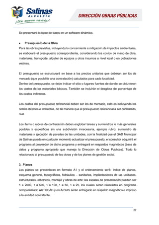27
Se presentará la base de datos en un software dinámico.
 Presupuesto de la Obra
Para las obras previstas, incluyendo lo concerniente a mitigación de impactos ambientales,
se elaborará el presupuesto correspondiente, considerando los costos de mano de obra,
materiales, transporte, alquiler de equipos y otros insumos a nivel local o en poblaciones
vecinas.
El presupuesto se estructurará en base a los precios unitarios que deberán ser los de
mercado (que posibilite una contratación) calculados para cada localidad.
Dentro del presupuesto, se debe indicar el sitio o lugares fuentes de donde se obtuvieron
los costos de los materiales básicos. También se incluirán el desglose del porcentaje de
los costos indirectos.
Los costos del presupuesto referencial deben ser los de mercado, esto es incluyendo los
costos directos e indirectos, de tal manera que el presupuesto referencial a ser contratado,
real.
Los ítems o rubros de contratación deben englobar tareas y suministros lo más generales
posibles y especificas sin una subdivisión innecesaria, ejemplo rubro: suministro de
materiales y ejecución de paredes de las unidades, con la finalidad que el GAD Municipal
de Salinas pueda en cualquier momento actualizar el presupuesto, el consultor adquirirá el
programa al proveedor de dicho programa y entregará en respaldos magnéticos (base de
datos y programa apropiado que maneja la Dirección de Obras Publicas). Todo lo
relacionado al presupuesto de las obras y de los planes de gestión social.
3. Planos
Los planos se presentaran en formato A1 y el ordenamiento será: índice de planos,
esquema general, topográficos, hidráulico – sanitarios, implantaciones de las unidades,
estructurales, eléctricos, montaje y obras de arte; las escalas de presentación pueden ser
1 a 2000, 1 a 500, 1 a 100, 1 a 50, 1 a 25, los cuales serán realizadas en programa
computarizado AUTOCAD y en ArcGIS serán entregado en respaldo magnético e impreso
a la entidad contratante.
 