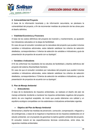 28
4. Vulnerabilidad del Proyecto
A base de la información levantada y de información secundaria, se planteara la
vulnerabilidad del proyecto, a fin de recomendar medidas de protección de las obras para
el diseño definitivo.
 Viabilidad Económica y Financiera
A base de los costos definitivos del proyecto de inversión y mantenimiento, se ajustarán
los indicadores calculados en la etapa de factibilidad.
En caso de que el consultor considere por la naturaleza del proyecto que pueden incluirse
variables e indicadores adicionales, estos deberán satisfacer los criterios de selección
detallados, correspondientes a “criterios de selección de variables e indicadores y guía de
presentación de proyectos de acuerdo con su tipología”.
 Variables e Indicadores
A fin de uniformizar los resultados de los estudios de factibilidad y diseños definitivos del
proyecto del sistema Alcantarillado Sanitario.
En caso de que el consultor considere por naturaleza del proyecto que pueden incluirse
variables e indicadores adicionales, estos deberán satisfacer los criterios de selección
detallados, correspondientes a “Criterios de selección de variables e indicadores y guía de
presentación de proyectos de acuerdo con su tipología”.
5. Plan de Manejo Ambiental
 Antecedentes
A base de la declaratoria de impactos ambientales, se realizara el diseño del plan de
manejo ambiental, tendiente a mantener los impactos ambientales negativos del proyecto
dentro de una magnitud aceptable, de modo que pueda obtenerse una calidad y un
equilibrio ecológico compatibles con los estándares e indicadores ambientales vigentes.
 Objetivo del Plan de Manejo Ambiental
Dimensionar y diseñar las medidas de prevención, corrección, compensación, mitigación y
de contingencias, a base de la magnitud e importancia de los impactos establecidos en el
estudio ambiental, con el propósito de garantizar la óptima gestión ambiental del proyecto.
El consultor incluirá en las especificaciones técnicas constructivas, entre otras, las
siguientes medidas ambientales:
 