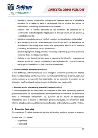 29
 Medidas preventiva e informativa y obras requeridas para preservar la seguridad y
bienestar de la población local y trabajadores directos durante las etapas de
construcción, operación y mantenimiento del proyecto.
 Medidas para el manejo adecuado de los materiales de desechos de la
construcción, evitando impactos negativos en el drenaje natural, en los recursos y
en calidad ambiental.
 Medida precautelarías para no interferir con otros servicios básicos de la ciudad.
 Adecuada programación de las obras para evitar la interrupción prolongada de las
actividades comerciales y de los servicios de agua potable, electrificación, telefonía
y barrido y recolección de basura en la ciudad.
 Diseñar el programa de seguimiento y monitoreo ambiental que permita evaluar la
eficiencia de las medidas ambientales.
 Elaborar el plan de contingencias sobre la base de la identificación y evaluación de
posibles accidentes o riesgo no previstos o ajenos al desarrollo y operación normal
del proyecto, asociados con cada una de sus actividades
 Informe del Plan de manejo Ambiental
El Plan de Manejo Ambiental concluirá con la entrega de un informe que incluya los diseños
de las medidas citadas, con las respectivas especificaciones técnicas de construcción, sus
precios unitarios y presupuesto, los responsables de su ejecución, la duración de su
aplicación, su eficiencia estimada y el grado de dificultad para su ejecución.
 Memoria social, ambiental y gerencial (sistematización)
El consultor presentará una memoria de los trabajos en el área social, ambiental y gerencial
que contenga todos los aspectos descritos en estos términos de referencia. Se recomienda
incluir la información estrictamente útil, cuidando de no incurrir en repeticiones
innecesarias, tal es el caso de la información general del proyecto, que únicamente debe
referirse a la ubicación geográfica información técnica y ambiental y la geografía e hídrica.
6. Productos Esperados
Documentación Completa que permita ejecutar, administrar, mantener y operar el proyecto.
Primera fase: (2.5 meses)
 Diagnostico
 Factibilidad
 