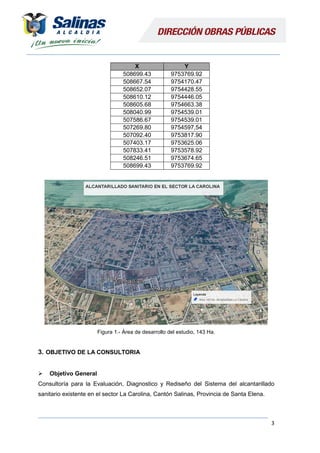 3
X Y
508699.43 9753769.92
508667.54 9754170.47
508652.07 9754428.55
508610.12 9754446.05
508605.68 9754663.38
508040.99 9754539.01
507586.67 9754539.01
507269.80 9754597,54
507092.40 9753817.90
507403.17 9753625.06
507833.41 9753578.92
508246.51 9753674.65
508699.43 9753769.92
Figura 1.- Área de desarrollo del estudio, 143 Ha.
3. OBJETIVO DE LA CONSULTORIA
 Objetivo General
Consultoría para la Evaluación, Diagnostico y Rediseño del Sistema del alcantarillado
sanitario existente en el sector La Carolina, Cantón Salinas, Provincia de Santa Elena.
 
