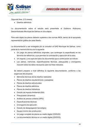 30
Segunda fase: (2.5 meses)
 Diseños definitivos
La documentación sobre el estudio será presentada al Gobierno Autónomo
Descentralizado Municipal de Salinas en dos etapas.
Para este objeto los planos deberán sujetarse a las normas INEN, dentro de la apropiada
representación gráfica de cada diseño.
La documentación a ser entregada por el consultor al GAD Municipal de Salinas, como
parte de la memoria técnica es la siguiente:
 Un juego de planos definitivos originales, que contengan lo especificado en los
términos de referencia y que permitan la contratación y ejecución de la obra.
 Un original y una copia de todos los documentos que a continuación se indican:
 Los planos, memorias, especificaciones técnicas, presupuesto y cronograma
incluirán todos los datos necesarios para los fines indicados.
Se deberá preparar a nivel definitivo la siguiente documentación, conforme a las
exigencias del proyecto:
 Memorias técnicas de los diseños realizados
 Planos de diseños arquitectónicos y paisajistas
 Planos de diseños estructurales
 Planos de diseños eléctricos
 Planos de diseños hidráulicos
 Estudio de impacto Ambiental (EIA)
 Presupuesto (dinamico)
 Análisis de precios unitarios (APU)
 Especificaciones técnicas
 Cronograma de ejecución
 Estudio de desegregación tecnológica
 Equipo mínimo de construcción
 Un juego completo de planos en medio digital (CD/DVD)
 La documentación técnica en un medio digital (CD/DVD).
 