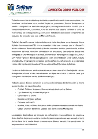 31
Todas las memorias de cálculos y de diseño, especificaciones técnicas constructivas y de
materiales, cantidades de obras, análisis de precios, presupuesto, formula de reajustes de
precios, cronograma de ejecución del proyecto, en diagramas de barras GANTT con el
correspondiente PERT, ruta crítica, CPM los mismos que debería contener la curva de
inversiones y los costos parciales y acumulados de todas las actividades componentes de
ejecución del proyecto, todo esto en Microsoft Proyect.
Toda la información que se indicó anteriormente deberá enviarse en un juego de discos
digitales de computadora (CD), con su respectivo índice, que contenga toda la información
técnica procesada dentro del proyecto (cálculos, memorias técnicas, presupuestos, análisis
estadísticos de datos, resultados tabulados de las encuestas). Este juego de discos será
entregado al GAD Municipal de Salinas, el mismo que hará llegar una copia AGUAPEN
E.P. Planos y gráficos definitivos digitalizados serán presentados en Micro Station, ArcGIS
o AutoCAD (u otro programa compatible con los señalados, referenciados a coordenadas
y cotas IGM con las coordenadas UTM que utiliza el GAD Municipal de Salinas.
Los textos de la memoria técnica deberán ser procesados en Word, las hojas de cálculo,
en hojas electrónicas (Excel), las encuestas, en hojas electrónicas o base de datos y el
cronograma valorado de trabajo en Microsoft Proyect.
Todos los planos deberán contar con la correspondencia tarjeta de identificación, la misma
que contendrán los siguientes datos:
 Entidad: Gobierno Autónomo Descentralizado Municipal de Salinas
 Tipo de estudios y nombre del proyecto
 Contenido de la lámina
 Escalas numéricas y graficas
 Fecha de elaboración
 Nombre, firma y número de licencia de los profesionales responsables del diseño
 Código y número de lámina. Espacio para aprobaciones Municipales.
Los espacios destinados a las firmas de los profesionales responsables de los estudios y
de los diseños, deberán presentarse con las firmas correspondientes, y en general, ninguno
de los datos de la tarjeta deberá presentarse en blanco, excepto, los que no sean de
responsabilidad de El consultor.
 