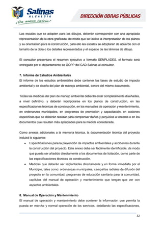 32
Las escalas que se adopten para los dibujos, deberán corresponder con una apropiada
representación de la obra graficada, de modo que se facilite la interpretación de los planos
y su orientación para la construcción, para ello las escalas se adoptaran de acuerdo con el
tamaño de la obra o los detalles representados y el espacio de las láminas de dibujo.
El consultor presentara el resumen ejecutivo a formato SENPLADES, el formato será
entregado por el departamento de OOPP del GAD Salinas al consultor.
7. Informe de Estudios Ambientales
El informe de los estudios ambientales debe contener las fases de estudio de impacto
ambiental y de diseño del plan de manejo ambiental, dentro del mismo documento.
Todas las medidas del plan de manejo ambiental deberán estar completamente diseñadas,
a nivel definitivo, y deberán incorporarse en los planos de construcción, en las
especificaciones técnicas de construcción, en los manuales de operación y mantenimiento,
en ordenanzas municipales, en programas de promoción y capacitación, en acciones
específicas que se deberán realizar para compensar daños y perjuicios a terceros o en los
documentos que resulten más apropiados para la medida considerada.
Como anexos adicionales a la memoria técnica, la documentación técnica del proyecto
incluirá lo siguiente:
 Especificaciones para la prevención de impactos ambientales y accidentes durante
la construcción del proyecto. Este anexo debe ser fácilmente identificable, de modo
que pueda ser añadido directamente a los documentos de licitación, como parte de
las especificaciones técnicas de construcción.
 Medidas que deberán ser implantadas directamente y en forma inmediata por el
Municipio, tales como: ordenanzas municipales, campañas radiales de difusión del
proyecto en la comunidad, programas de educación sanitaria para la comunidad,
capítulos del manual de operación y mantenimiento que tengan que ver con
aspectos ambientales.
8. Manual de Operación y Mantenimiento
El manual de operación y mantenimiento debe contener la información que permita la
puesta en marcha y normal operación de los servicios, detallando las especificaciones,
 