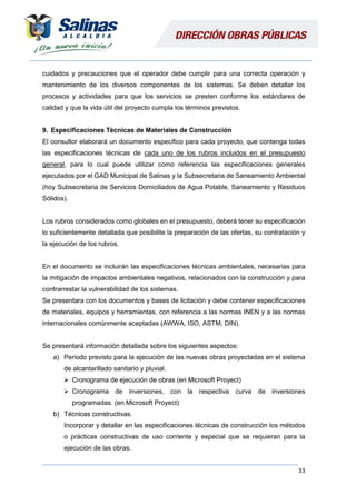 33
cuidados y precauciones que el operador debe cumplir para una correcta operación y
mantenimiento de los diversos componentes de los sistemas. Se deben detallar los
procesos y actividades para que los servicios se presten conforme los estándares de
calidad y que la vida útil del proyecto cumpla los términos previstos.
9. Especificaciones Técnicas de Materiales de Construcción
El consultor elaborará un documento específico para cada proyecto, que contenga todas
las especificaciones técnicas de cada uno de los rubros incluidos en el presupuesto
general, para lo cual puede utilizar como referencia las especificaciones generales
ejecutados por el GAD Municipal de Salinas y la Subsecretaria de Saneamiento Ambiental
(hoy Subsecretaria de Servicios Domiciliados de Agua Potable, Saneamiento y Residuos
Sólidos).
Los rubros considerados como globales en el presupuesto, deberá tener su especificación
lo suficientemente detallada que posibilite la preparación de las ofertas, su contratación y
la ejecución de los rubros.
En el documento se incluirán las especificaciones técnicas ambientales, necesarias para
la mitigación de impactos ambientales negativos, relacionados con la construcción y para
contrarrestar la vulnerabilidad de los sistemas.
Se presentara con los documentos y bases de licitación y debe contener especificaciones
de materiales, equipos y herramientas, con referencia a las normas INEN y a las normas
internacionales comúnmente aceptadas (AWWA, ISO, ASTM, DIN).
Se presentará información detallada sobre los siguientes aspectos:
a) Periodo previsto para la ejecución de las nuevas obras proyectadas en el sistema
de alcantarillado sanitario y pluvial.
 Cronograma de ejecución de obras (en Microsoft Proyect)
 Cronograma de inversiones, con la respectiva curva de inversiones
programadas. (en Microsoft Proyect)
b) Técnicas constructivas.
Incorporar y detallar en las especificaciones técnicas de construcción los métodos
o prácticas constructivas de uso corriente y especial que se requieran para la
ejecución de las obras.
 