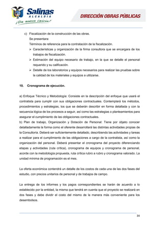34
c) Fiscalización de la construcción de las obras.
Se presentara:
Términos de referencia para la contratación de la fiscalización.
 Características y organización de la firma consultora que se encargara de los
trabajos de fiscalización.
 Estimación del equipo necesario de trabajo, en la que se detalle el personal
requerido y su calificación.
 Detalle de los laboratorios y equipos necesarios para realizar las pruebas sobre
la calidad de los materiales y equipos a utilizarse.
10. Cronograma de ejecución.
a) Enfoque Técnico y Metodología: Consiste en la descripción del enfoque que usará el
contratista para cumplir con sus obligaciones contractuales. Contemplará los métodos,
procedimientos y estrategias, los que se deberán describir en forma detallada y con la
secuencia lógica de los procesos a seguir, así como las estrategias o planteamientos para
asegurar el cumplimiento de las obligaciones contractuales.
b) Plan de trabajo, Organización y Dotación de Personal: Tiene por objeto conocer
detalladamente la forma como el oferente desarrollará las distintas actividades propias de
la Consultoría. Deberá ser suficientemente detallado, describiendo las actividades y tareas
a realizar para el cumplimiento de las obligaciones a cargo de la contratista, así como la
organización del personal. Deberá presentar el cronograma del proyecto diferenciando
etapas y actividades (ruta crítica), cronograma de equipos y cronograma de personal,
acorde con la metodología propuesta, ruta crítica rubro a rubro y cronograma valorado. La
unidad mínima de programación es el mes.
La oferta económica contendrá un detalle de los costos de cada una de las dos fases del
estudio, con precios unitarios de personal y de trabajos de campo.
La entrega de los informes y los pagos correspondientes se harán de acuerdo a lo
establecido por la entidad, la misma que tendrá en cuenta que el proyecto se realizará en
dos fases y debe dividir el costo del mismo de la manera más conveniente para los
desembolsos.
 