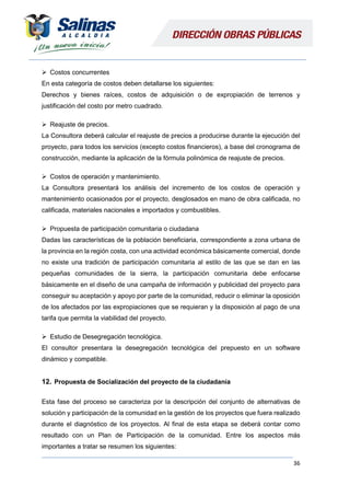 36
 Costos concurrentes
En esta categoría de costos deben detallarse los siguientes:
Derechos y bienes raíces, costos de adquisición o de expropiación de terrenos y
justificación del costo por metro cuadrado.
 Reajuste de precios.
La Consultora deberá calcular el reajuste de precios a producirse durante la ejecución del
proyecto, para todos los servicios (excepto costos financieros), a base del cronograma de
construcción, mediante la aplicación de la fórmula polinómica de reajuste de precios.
 Costos de operación y mantenimiento.
La Consultora presentará los análisis del incremento de los costos de operación y
mantenimiento ocasionados por el proyecto, desglosados en mano de obra calificada, no
calificada, materiales nacionales e importados y combustibles.
 Propuesta de participación comunitaria o ciudadana
Dadas las características de la población beneficiaria, correspondiente a zona urbana de
la provincia en la región costa, con una actividad económica básicamente comercial, donde
no existe una tradición de participación comunitaria al estilo de las que se dan en las
pequeñas comunidades de la sierra, la participación comunitaria debe enfocarse
básicamente en el diseño de una campaña de información y publicidad del proyecto para
conseguir su aceptación y apoyo por parte de la comunidad, reducir o eliminar la oposición
de los afectados por las expropiaciones que se requieran y la disposición al pago de una
tarifa que permita la viabilidad del proyecto.
 Estudio de Desegregación tecnológica.
El consultor presentara la desegregación tecnológica del prepuesto en un software
dinámico y compatible.
12. Propuesta de Socialización del proyecto de la ciudadanía
Esta fase del proceso se caracteriza por la descripción del conjunto de alternativas de
solución y participación de la comunidad en la gestión de los proyectos que fuera realizado
durante el diagnóstico de los proyectos. Al final de esta etapa se deberá contar como
resultado con un Plan de Participación de la comunidad. Entre los aspectos más
importantes a tratar se resumen los siguientes:
 