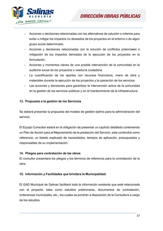37
- Acciones o decisiones relacionadas con las alternativas de solución o criterios para
evitar o mitigar los impactos no deseados de los proyectos en el entorno o de algún
grupo social determinado.
- Acciones y decisiones relacionadas con la solución de conflictos potenciales o
mitigación de los impactos derivados de la ejecución de los proyectos en la
formulación.
- Acciones y momentos claves de una posible intervención de la comunidad en la
auditoria social de los proyectos o veeduría ciudadana.
- La cuantificación de los aportes con recursos financieros, mano de obra y
materiales durante la ejecución de los proyectos y la operación de los servicios.
- Las acciones y decisiones para garantizar la intervención activa de la comunidad
en la gestión de los servicios públicos y en el mantenimiento de la infraestructura.
13. Propuesta a la gestión de los Servicios
Se deberá presentar la propuesta del modelo de gestión óptimo para la administración del
servicio.
El Equipo Consultor estará en la obligación de presentar un capítulo detallado conteniendo
un Plan de Acción para el Mejoramiento de la prestación del Servicio, este contendrá como
referencia, un listado explicado de necesidades, tiempos de aplicación, presupuestos y
responsables de su implementación.
14. Pliegos para contratación de las obras
El consultor presentara los pliegos y los términos de referencia para la contratación de la
obra.
15. Información y Facilidades que brindara la Municipalidad.
El GAD Municipal de Salinas facilitará toda la información existente que esté relacionada
con el proyecto, tales como estudios preliminares, documentos de contratación,
ordenanzas municipales, etc., los cuales se pondrán a disposición de la Consultora a cargo
de los estudios.
 