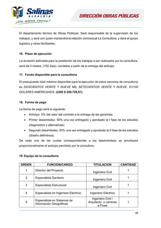 38
El departamento técnico de Obras Públicas. Será responsable de la supervisión de los
trabajos, y será con quien mantendrá la relación contractual La Consultora, y dará el apoyo
logístico y otras facilidades.
16. Plazo de ejecución
La duración estimada para la prestación de los trabajos a ser realizados por la consultora,
será de 5 meses. (150 días), contados a partir de la entrega del anticipo.
17. Fondo disponible para la consultoría
El presupuesto total máximo disponible para la ejecución de estos servicios de consultoría
es DOSCIENTOS VEINTE Y NUEVE MIL SETECIENTOS VEINTE Y NUEVE, 91/100
DOLARES AMERICANOS. (USD $ 229.729,91)
18. Forma de pago
La forma de pago será la siguiente:
 Anticipo: 0% del valor del contrato a la entrega de las garantías.
 Primer desembolso: 50% una vez entregado y aprobado la I fase de los estudios
(diagnóstico y alternativas)
 Segundo desembolso: 50% una vez entregado y aprobado la II fase de los estudios
(diseño definitivos).
De cada una de las cuotas correspondientes a los desembolsos se amortizara
proporcionalmente el anticipo percibido por la consultora.
19. Equipo de la consultoría
ORDEN FUNCION/CARGO TITULACION CANTIDAD
1 Director del Proyecto
Ingeniero Civil
1
2 Especialista Sanitario
Ingeniero Civil
1
3 Especialista Estructural
Ingeniero Civil
1
4 Especialista en Ingeniera Eléctrica Ingeniero Eléctrico 1
5
Especialista en Sistemas de
Información Geográficas
Ingeniero Civil /
Arquitecto o carreras
a Fines
1
 