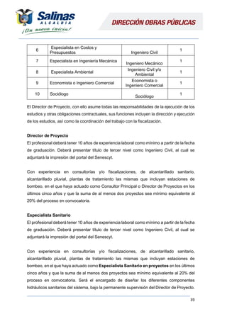 39
6
Especialista en Costos y
Presupuestos Ingeniero Civil
1
7 Especialista en Ingeniería Mecánica
Ingeniero Mecánico
1
8 Especialista Ambiental
Ingeniero Civil y/o
Ambiental
1
9 Economista o Ingeniero Comercial
Economista o
Ingeniero Comercial
1
10 Sociólogo
Sociólogo
1
El Director de Proyecto, con ello asume todas las responsabilidades de la ejecución de los
estudios y otras obligaciones contractuales, sus funciones incluyen la dirección y ejecución
de los estudios, así como la coordinación del trabajo con la fiscalización.
Director de Proyecto
El profesional deberá tener 10 años de experiencia laboral como mínimo a partir de la fecha
de graduación. Deberá presentar título de tercer nivel como Ingeniero Civil, al cual se
adjuntará la impresión del portal del Senescyt.
Con experiencia en consultorías y/o fiscalizaciones, de alcantarillado sanitario,
alcantarillado pluvial, plantas de tratamiento las mismas que incluyan estaciones de
bombeo, en el que haya actuado como Consultor Principal o Director de Proyectos en los
últimos cinco años y que la suma de al menos dos proyectos sea mínimo equivalente al
20% del proceso en convocatoria.
Especialista Sanitario
El profesional deberá tener 10 años de experiencia laboral como mínimo a partir de la fecha
de graduación. Deberá presentar título de tercer nivel como Ingeniero Civil, al cual se
adjuntará la impresión del portal del Senescyt.
Con experiencia en consultorías y/o fiscalizaciones, de alcantarillado sanitario,
alcantarillado pluvial, plantas de tratamiento las mismas que incluyan estaciones de
bombeo, en el que haya actuado como Especialista Sanitario en proyectos en los últimos
cinco años y que la suma de al menos dos proyectos sea mínimo equivalente al 20% del
proceso en convocatoria. Será el encargado de diseñar los diferentes componentes
hidráulicos sanitarios del sistema, bajo la permanente supervisión del Director de Proyecto.
 