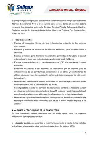 4
El principal objetivo del proyecto es determinar si el sistema actual cumple con las Normas
Técnicas Ecuatorianas NTE, y si es óptimo para su uso, donde el consultor deberá
considerar los siguientes sectores la Carolina, Carolina Privada, Balcones de Carolina,
Ciudadela Mar del Sol, Lomas de Costa de Oro, Mirador de Costa de Oro, Costa de Oro,
Puerta del Sol I.
 Objetivo especifico
- Efectuar el diagnóstico técnico de toda infraestructura existente de los sectores
mencionados.
- Recopilar y analizar la información de estudios existentes, para su optimización y
eficiencia.
- Efectuar el método para determinar los diámetros permitidos de la tubería al caudal
máximo horario, tanto para redes terciarias y colectores, según la Norma.
- Efectuar ensayos de laboratorio para las cámaras de H°A° y la estación de bombeo
existentes.
- Establecer los predios a ser afectados y/o intervenidos por el proyecto, para el
establecimiento de las servidumbres concernientes a las obras, y/o declaratorias de
utilidad pública con fines de expropiación, así como la determinación de los valores por
indemnización.
- De ser el caso, identificar si el sistema es factible o no, y cuál es la propuesta más viable
del sistema actual para el funcionamiento del mismo.
- Con el propósito de dotar los servicios de alcantarillado sanitario es necesario realizar
un relevantamiento topográfico del sistema de AASS existente y según los resultados el
consultor aplicara las normas y términos de referencia producto de esta consultoría.
- De ser el caso ajustar el dimensionamiento de los proyectos, establecer parámetros y la
tecnología constructiva más adecuada y que cause el menor impacto negativo a su
entorno.
4. ALCANCE Y PROFUNDIDAD DE LA CONSULTORIA
En esta consultoría, deberá demostrar que es viable desde todos los aspectos
relacionados con el proceso que son:
 Aspecto técnico, que garantice el mejor funcionamiento a través de los métodos
aplicados en situ para determinar su óptimo trabajabilidad del sistema AASS.
 