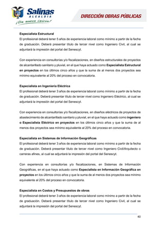 40
Especialista Estructural
El profesional deberá tener 5 años de experiencia laboral como mínimo a partir de la fecha
de graduación. Deberá presentar título de tercer nivel como Ingeniero Civil, al cual se
adjuntará la impresión del portal del Senescyt.
Con experiencia en consultorías y/o fiscalizaciones, en diseños estructurales de proyectos
de alcantarillado sanitario y pluvial, en el que haya actuado como Especialista Estructural
en proyectos en los últimos cinco años y que la suma de al menos dos proyectos sea
mínimo equivalente al 20% del proceso en convocatoria.
Especialista en Ingeniería Eléctrica
El profesional deberá tener 3 años de experiencia laboral como mínimo a partir de la fecha
de graduación. Deberá presentar título de tercer nivel como Ingeniero Eléctrico, al cual se
adjuntará la impresión del portal del Senescyt.
Con experiencia en consultorías y/o fiscalizaciones, en diseños eléctricos de proyectos de
abastecimiento de alcantarillado sanitario y pluvial, en el que haya actuado como ingeniero
o Especialista Eléctrico en proyectos en los últimos cinco años y que la suma de al
menos dos proyectos sea mínimo equivalente al 20% del proceso en convocatoria.
Especialista en Sistemas de Información Geográficas
El profesional deberá tener 3 años de experiencia laboral como mínimo a partir de la fecha
de graduación. Deberá presentar título de tercer nivel como Ingeniero Civil/Arquitecto o
carreras afines, al cual se adjuntará la impresión del portal del Senescyt.
Con experiencia en consultorías y/o fiscalizaciones, en Sistemas de Información
Geográficas, en el que haya actuado como Especialista en Información Geográfica en
proyectos en los últimos cinco años y que la suma de al menos dos proyectos sea mínimo
equivalente al 20% del proceso en convocatoria.
Especialista en Costos y Presupuestos de obras
El profesional deberá tener 3 años de experiencia laboral como mínimo a partir de la fecha
de graduación. Deberá presentar título de tercer nivel como Ingeniero Civil, al cual se
adjuntará la impresión del portal del Senescyt.
 