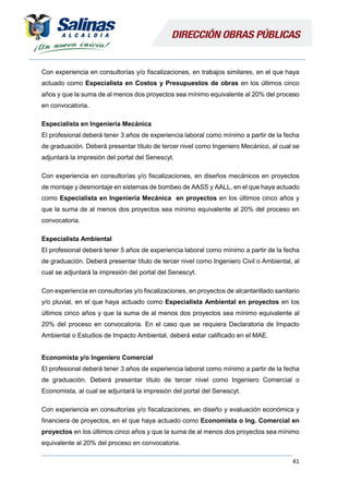 41
Con experiencia en consultorías y/o fiscalizaciones, en trabajos similares, en el que haya
actuado como Especialista en Costos y Presupuestos de obras en los últimos cinco
años y que la suma de al menos dos proyectos sea mínimo equivalente al 20% del proceso
en convocatoria.
Especialista en Ingeniería Mecánica
El profesional deberá tener 3 años de experiencia laboral como mínimo a partir de la fecha
de graduación. Deberá presentar título de tercer nivel como Ingeniero Mecánico, al cual se
adjuntará la impresión del portal del Senescyt.
Con experiencia en consultorías y/o fiscalizaciones, en diseños mecánicos en proyectos
de montaje y desmontaje en sistemas de bombeo de AASS y AALL, en el que haya actuado
como Especialista en Ingeniería Mecánica en proyectos en los últimos cinco años y
que la suma de al menos dos proyectos sea mínimo equivalente al 20% del proceso en
convocatoria.
Especialista Ambiental
El profesional deberá tener 5 años de experiencia laboral como mínimo a partir de la fecha
de graduación. Deberá presentar título de tercer nivel como Ingeniero Civil o Ambiental, al
cual se adjuntará la impresión del portal del Senescyt.
Con experiencia en consultorías y/o fiscalizaciones, en proyectos de alcantarillado sanitario
y/o pluvial, en el que haya actuado como Especialista Ambiental en proyectos en los
últimos cinco años y que la suma de al menos dos proyectos sea mínimo equivalente al
20% del proceso en convocatoria. En el caso que se requiera Declaratoria de Impacto
Ambiental o Estudios de Impacto Ambiental, deberá estar calificado en el MAE.
Economista y/o Ingeniero Comercial
El profesional deberá tener 3 años de experiencia laboral como mínimo a partir de la fecha
de graduación. Deberá presentar título de tercer nivel como Ingeniero Comercial o
Economista, al cual se adjuntará la impresión del portal del Senescyt.
Con experiencia en consultorías y/o fiscalizaciones, en diseño y evaluación económica y
financiera de proyectos, en el que haya actuado como Economista o Ing. Comercial en
proyectos en los últimos cinco años y que la suma de al menos dos proyectos sea mínimo
equivalente al 20% del proceso en convocatoria.
 