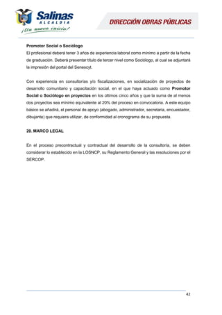 42
Promotor Social o Sociólogo
El profesional deberá tener 3 años de experiencia laboral como mínimo a partir de la fecha
de graduación. Deberá presentar título de tercer nivel como Sociólogo, al cual se adjuntará
la impresión del portal del Senescyt.
Con experiencia en consultorías y/o fiscalizaciones, en socialización de proyectos de
desarrollo comunitario y capacitación social, en el que haya actuado como Promotor
Social o Sociólogo en proyectos en los últimos cinco años y que la suma de al menos
dos proyectos sea mínimo equivalente al 20% del proceso en convocatoria. A este equipo
básico se añadirá, el personal de apoyo (abogado, administrador, secretaria, encuestador,
dibujante) que requiera utilizar, de conformidad al cronograma de su propuesta.
20. MARCO LEGAL
En el proceso precontractual y contractual del desarrollo de la consultoría, se deben
considerar lo establecido en la LOSNCP, su Reglamento General y las resoluciones por el
SERCOP.
 