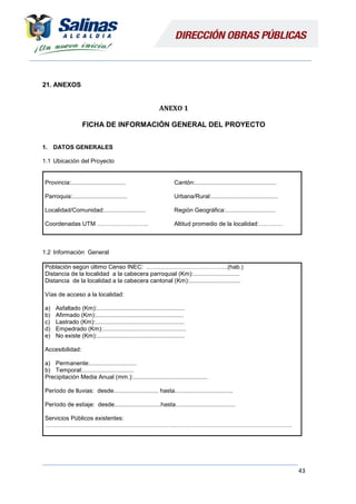 43
21. ANEXOS
ANEXO 1
FICHA DE INFORMACIÓN GENERAL DEL PROYECTO
1. DATOS GENERALES
1.1 Ubicación del Proyecto
Provincia:.................................
Parroquia:.................................
Localidad/Comunidad:.........................
Coordenadas UTM ……………………..
Cantón:.................................................
Urbana/Rural:........................................
Región Geográfica:..............................
Altitud promedio de la localidad:…………
1.2 Información General
Población según último Censo INEC: …………………………………..(hab.)
Distancia de la localidad a la cabecera parroquial (Km):............................
Distancia de la localidad a la cabecera cantonal (Km):...............................
Vías de acceso a la localidad:
a) Asfaltado (Km):.....................................................
b) Afirmado (Km):.....................................................
c) Lastrado (Km):......................................................
d) Empedrado (Km):..................................................
e) No existe (Km):.....................................................
Accesibilidad:
a) Permanente:............................
b) Temporal:...............................
Precipitación Media Anual (mm.):.............................................
Período de lluvias: desde........................... hasta...................................
Período de estiaje: desde............................hasta....................................
Servicios Públicos existentes:
…………………………………………………………………………………………………………….
 