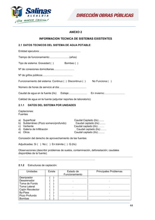 44
ANEXO 2
INFORMACION TECNICA DE SISTEMAS EXISTENTES
2.1 DATOS TECNICOS DEL SISTEMA DE AGUA POTABLE:
Entidad ejecutora:.........................................................
Tiempo de funcionamiento:...........................(años)
Tipo de sistema: Gravedad ( ) Bombeo ( )
Nº de conexiones domiciliarias............................
Nº de grifos públicos:.........................................
Funcionamiento del sistema: Continuo ( ) Discontinuo ( ) No Funciona ( )
Número de horas de servicio al día:.....................................
Caudal de agua en la fuente (l/s): Estiaje:......................... En invierno:............................
Calidad de agua en la fuente (adjuntar reportes de laboratorio):
2.1.1 DATOS DEL SISTEMA POR UNIDADES
Captaciones:
Fuentes
a) Superficial Caudal Captado (l/s):.......
b) Subterráneo (Pozo somero/profundo) Caudal captado (l/s):........
c) Vertiente Caudal captado (l/s):…….
d) Galería de Infiltración Caudal captado (l/s):........
e) Otros Caudal captado (l/s):.........
Concesión del derecho de aprovechamiento de las fuentes:
Adjudicadas: Si ( ) No ( ) En trámite ( ) Q (l/s):
Observaciones (describir problemas de suelos, contaminación, deforestación; caudales
disponibles de la fuente):
..............................................................................................................................................................
..........................................................................................................
2.1.2 Estructuras de captación:
Unidades Existe Estado de
Funcionamiento
Principales Problemas
Desripiador
Desarenador
Toma de Fondo
Toma Lateral
Cajón Recolector
By-Pass
Pozo Profundo
Bombas
( )
( )
( )
( )
( )
( )
( )
( )
......................................
.
......................................
.
......................................
.
......................................
.
.........................................................
.
.........................................................
.
.........................................................
.
.........................................................
.
 