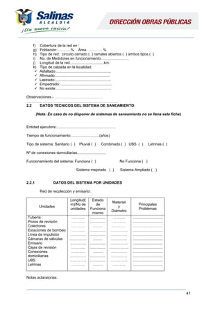47
f) Cobertura de la red en :
g) Población:.............% Área…………..%
h) Tipo de red: circuito cerrado ( ) ramales abiertos ( ) ambos tipos ( )
i) No. de Medidores en funcionamiento:..........................
j) Longitud de la red:................................km.
k) Tipo de calzada en la localidad:
 Asfaltado:.....................................................
 Afirmado:.....................................................
 Lastrado:......................................................
 Empedrado:..................................................
 No existe:.....................................................
Observaciones.- …………………………………
………………………………………………………………..
2.2 DATOS TECNICOS DEL SISTEMA DE SANEAMIENTO:
(Nota: En caso de no disponer de sistemas de saneamiento no se llena esta ficha)
Entidad ejecutora:.........................................................
Tiempo de funcionamiento:...........................(años)
Tipo de sistema: Sanitario ( ) Pluvial ( ) Combinado ( ) UBS ( ) Letrinas ( )
Nº de conexiones domiciliarias............................
Funcionamiento del sistema: Funciona ( ) No Funciona ( )
Sistema mejorado ( ) Sistema Ampliado ( )
2.2.1 DATOS DEL SISTEMA POR UNIDADES
Red de recolección y emisario:
Unidades
Longitud(
m)/No de
unidades
Estado
de
Funciona
miento
Material
y
Diámetro
Principales
Problemas
Tubería
Pozos de revisión
Colectores
Estaciones de bombeo
Línea de impulsión
Cámaras de válvulas
Emisario
Cajas de revisión
Conexiones
domiciliarias
UBS
Letrinas
………..
………..
………..
………..
………….
…………..
………….
………...
…………
………….
………….
………..
...............
...............
.........
...............
...............
.........
...............
...............
.........
...............
...............
.........
………..
………..
…………
…………..
………….
………….
…………..
…………….
….………
………….
…………..
………..
.............................
.............................
.............................
.............................
.............................
.............................
.............................
.............................
.............................
.............................
.............................
.............................
Notas aclaratorias:
 