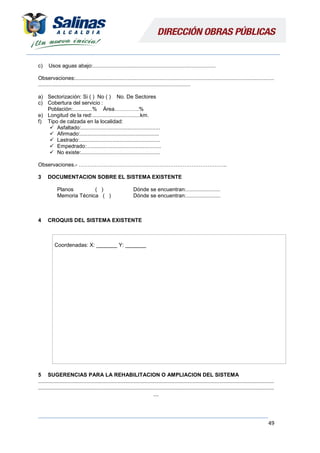 49
c) Usos aguas abajo:..................................................................................
Observaciones:.....................................................................................................................................
......................................................................................................
a) Sectorización: Si ( ) No ( ) No. De Sectores
c) Cobertura del servicio :
Población:.............% Área…………..%
e) Longitud de la red:................................km.
f) Tipo de calzada en la localidad:
 Asfaltado:.....................................................
 Afirmado:.....................................................
 Lastrado:......................................................
 Empedrado:..................................................
 No existe:.....................................................
Observaciones.- ………………………………………………………………………..
3 DOCUMENTACION SOBRE EL SISTEMA EXISTENTE
Planos ( ) Dónde se encuentran:.......................
Memoria Técnica ( ) Dónde se encuentran:.......................
4 CROQUIS DEL SISTEMA EXISTENTE
Coordenadas: X: _______ Y: _______
5 SUGERENCIAS PARA LA REHABILITACION O AMPLIACION DEL SISTEMA
..............................................................................................................................................................................
..............................................................................................................................................................................
....
 