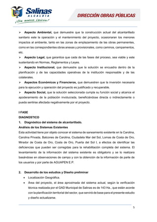 5
 Aspecto Ambiental, que demuestre que la construcción actual del alcantarillado
sanitario este la operación y el mantenimiento del proyecto, ocasionaran los menores
impactos al ambiente, tanto en las zonas de emplazamiento de las obras permanentes,
como en las correspondientes obras anexas y provisionales, como caminos, campamentos,
etc.
 Aspecto Legal, que garantice que cada de las fases del proceso, sea viable y este
sustentando en Normas, Reglamentos y Leyes.
 Aspecto Institucional, que demuestre que la solución se encuadra dentro de la
planificación y de las capacidades operativas de la institución responsable y de las
colaterales.
 Aspectos Económicos y Financieros, que demuestren que la inversión necesaria
para la ejecución y operación del proyecto es justificado y recuperable.
 Aspecto Social, que la solución seleccionada cumpla su función social y alcance el
apoderamiento de la población involucrada, beneficiándose directa o indirectamente o
pueda sentirse afectada negativamente por el proyecto.
I FASE
DIAGNOSTICO
1. Diagnóstico del sistema de alcantarillado.
Análisis de los Sistemas Existentes
Esta actividad tiene por objeto conocer el sistema de saneamiento existente en la Carolina,
Carolina Privada, Balcones de Carolina, Ciudadela Mar del Sol, Lomas de Costa de Oro,
Mirador de Costa de Oro, Costa de Oro, Puerta del Sol I, a efectos de identificar las
deficiencias que pueden ser corregidas para la rehabilitación completa del sistema. El
levantamiento de la información del sistema existente es obligatorio y se lo realizara
basándose en observaciones de campo y con la obtención de la información de parte de
los usuarios y por parte de AGUAPEN E.P.
2. Desarrollo de los estudios y Diseño preliminar
 Localización Geográfica.
 Área del proyecto, el área aproximada del sistema actual, según la verificación
técnica realizada por el GAD Municipal de Salinas es de 143 Ha., que están acorde
con la planificación territorial del sector, que servirá de base para el presente estudio
y diseño actualizarse.
 