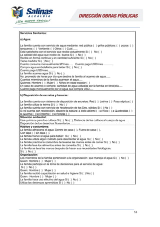 51
Servicios Sanitarios:
a) Agua:
La familia cuenta con servicio de agua mediante: red pública ( ) grifos públicos: ( ) pozos: ( )
tanqueros: ( ) Vertiente: ( ) Otros: ( ) Cual.......
Está satisfecha con el servicio que recibe actualmente Si ( ) No ( )
La calidad del agua que recibe es buena Si ( ) No ( )
Recibe en forma continua y en cantidad suficiente Si ( ) No ( )
Tiene medidor Si ( ) No ( )
Cuanto consume mensualmente M³/mes...... Cuanto paga USD/mes..............
Compra agua embotellada para beber Si ( ) No ( )
Cuanto paga USD/mes..........
La familia acarrea agua Si ( ) No ( )
No. promedio de horas por día que destina la familia al acarreo de agua......
Cuantos miembros de la familia acarrean el agua.....
Quienes: Hombre ( ) Mujer ( ) Niños en edad escolar ( )
En caso de acarreo o compra: cantidad de agua utilizada por la familia en litros/día.....
Cuánto paga mensualmente por el agua que compra USD.....
b) Disposición de excretas y basuras:
La familia cuenta con sistema de disposición de excretas: Red ( ) Letrina ( ) Fosa séptica ( )
La familia utiliza la letrina Si ( ) No ( )
La familia cuenta con servicio de recolección de los Des. sólidos Si ( ) No ( )
Si no cuenta con recolección, dispone la basura: a cielo abierto ( ) a Ríos ( ) a Quebradas ( )
la Quema ( ) la Entierra ( ) la Recicla ( )
Situación ambiental:
Usa químicos para los cultivos Si ( ) No ( ), Distancia de los cultivos al cuerpo de agua.....
Disposición de los desechos fitosanitarios………….
Hábitos y costumbres:
La familia almacena el agua: Dentro de casa ( ), Fuera de casa ( ),
Con tapa ( ) sin tapa ( ).
La familia hierve el agua para beber: Si ( ) No ( )
La familia utiliza algún método para desinfectar el agua Si ( ) No ( )
La familia practica la costumbre de lavarse las manos antes de comer Si ( ) No ( )
La familia lava los alimentos antes de comerlos Si ( ) No ( )
La familia se lava las manos después de hacer sus necesidades fisiológicas:
Si ( ) No ( )
Organización:
Los miembros de la familia pertenecen a la organización que maneja el agua Si ( ) No ( )
Quien: Hombre ( ) Mujer ( )
La familia participa en la toma de decisiones para el servicio de agua:
Si ( ) No ( )
Quien: Hombre ( ) Mujer ( )
La familia recibió capacitación en salud e higiene Si ( ) No ( )
Quien: Hombre ( ) Mujer ( )
La familia hace uso efectivo del agua Si ( ) No ( )
Utiliza las destrezas aprendidas Si ( ) No ( )
 