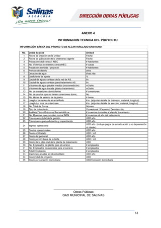 53
ANEXO 4
INFORMACION TECNICA DEL PROYECTO.
________________________________________
Obras Públicas
GAD MUNICIPAL DE SALINAS
INFORMACIÓN BÁSICA DEL PROYECTO DE ALCANTARILLADO SANITARIO
No. Datos Básicos
1 Fecha de creación de la unidad
2 Fecha de pubicación de la ordenanza vigente
3 Población total censo / INEC
4 No. Viviendas existentes censo/INEC
5 Pobalción atendida * proyecto
6 Período de diseño años
7 Dotación de agua
8 Coeficiente de aporte
9 Caudal de aguas servidas de la red de AS.
10 Caudal de aguas servidas para tratamiento AS.
11 Volumen de agua potable medido (micromedición)
12 Volumen de agua tratada (planta tratamiento)
13 No. de conexiones domiciliarias
14 No. de usurios que no tienen conexiones domic.
15 No. Horas de servicio de la planta
16 Longitud de redes de alcantarillado
17 Longitutud total de colectores Km (adjuntar detalle de sección, material, longitud)
18 No. Total de Pozos
19 Tipo de tratamiento
20 Análisis Físico Químicos Bacteriolóficos
21 No. Muestras que cumplen norma INEN
22 Presupuesto total de la gestión
23 Presupuesto para educación y capacitación
24 Ingreso operacional
25 Costos operacionales
26 Costo m3 tratado
27 Costo del personal
28 Costo por m3 base de la tarifa
29 Costo de la obra civil de la planta de tratamiento
30 No. Empleados de planta para el servicio
31 No. Empleados ocasionales para el servicio
32 Total Empleados
33 Inveriones anuales en alcantarillado
34 Costo total de proyecto
35 Costo por conexión domiciliaria
# muestras al año del tratamiento
USD año
USD año
USD año (incluye pagos de amortización y no depresiación
ni interés)
USD año
Unidad
Fecha
Fecha
# habitantes
# casas
# habitantes
m3/año
m3/año
# conexiones
# horas
Km (adjuntar detalle de diámetro, material, longitud)
Convenional / Paquete / Desinfección
# muestras tomadas al año del tratamiento
l/hab./día
%
USD/Conexión domiciliaria
USD
l/s
No.
l/s
USD
Número
USD año
USD / m3
USD / m3
# empleados
# empleados
# empleados
USD año
 