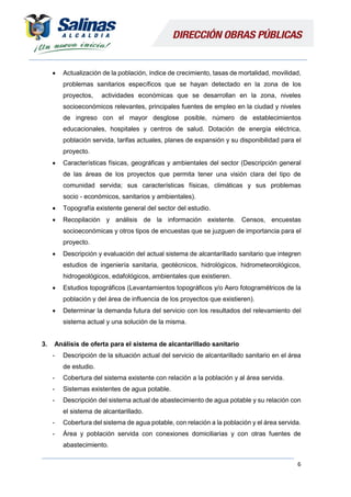 6
 Actualización de la población, índice de crecimiento, tasas de mortalidad, movilidad,
problemas sanitarios específicos que se hayan detectado en la zona de los
proyectos, actividades económicas que se desarrollan en la zona, niveles
socioeconómicos relevantes, principales fuentes de empleo en la ciudad y niveles
de ingreso con el mayor desglose posible, número de establecimientos
educacionales, hospitales y centros de salud. Dotación de energía eléctrica,
población servida, tarifas actuales, planes de expansión y su disponibilidad para el
proyecto.
 Características físicas, geográficas y ambientales del sector (Descripción general
de las áreas de los proyectos que permita tener una visión clara del tipo de
comunidad servida; sus características físicas, climáticas y sus problemas
socio - económicos, sanitarios y ambientales).
 Topografía existente general del sector del estudio.
 Recopilación y análisis de la información existente. Censos, encuestas
socioeconómicas y otros tipos de encuestas que se juzguen de importancia para el
proyecto.
 Descripción y evaluación del actual sistema de alcantarillado sanitario que integren
estudios de ingeniería sanitaria, geotécnicos, hidrológicos, hidrometeorológicos,
hidrogeológicos, edafológicos, ambientales que existieren.
 Estudios topográficos (Levantamientos topográficos y/o Aero fotogramétricos de la
población y del área de influencia de los proyectos que existieren).
 Determinar la demanda futura del servicio con los resultados del relevamiento del
sistema actual y una solución de la misma.
3. Análisis de oferta para el sistema de alcantarillado sanitario
- Descripción de la situación actual del servicio de alcantarillado sanitario en el área
de estudio.
- Cobertura del sistema existente con relación a la población y al área servida.
- Sistemas existentes de agua potable.
- Descripción del sistema actual de abastecimiento de agua potable y su relación con
el sistema de alcantarillado.
- Cobertura del sistema de agua potable, con relación a la población y el área servida.
- Área y población servida con conexiones domiciliarias y con otras fuentes de
abastecimiento.
 
