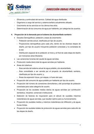 7
- Eficiencia y continuidad del servicio. Calidad del agua distribuida
- Organismo a cargo del servicio y sistema tarifario actualmente utilizado.
- Crecimiento de los servicios en los últimos tres años.
- Determinación de los consumos de agua por habitante, por categorías de usuarios.
4. Proyección de la demanda para el sistema de alcantarillado sanitario
 Estudios Demográficos: población y tasas de crecimiento:
- Población servida actual, clasificada por tipo de usuario.
- Proyecciones demográficas para cada año, dentro de las diversas etapas de
diseño, por tipo de usuario incluyendo población conectada y no conectada de
la red.
- Distribución espacial de la población al inicio y al final de cada etapa de diseño
por manzanas (área tributaria).
 Las variaciones horarias del caudal de aguas servidas.
 Producción media diaria total de aguas servidas por habitante.
 Áreas de cobertura:
- Área servida del sistema actual de agua potable y de alcantarillado.
- Área consolidada a ser servida por el proyecto de alcantarillado sanitario,
clasificada por tipo de usuario; y,
- Áreas de expansión futura, por etapas, sí fuera del caso.
 Proyección del consumo de agua potable por habitante por tipo de usuario.
 Proyección del número de conexiones domiciliarias y del porcentaje de población
conectada para cada categoría de usuario.
 Proyección de los caudales medios diarios de aguas servidas por contribución
doméstica, industrial, comercial e institucional.
 Selección de factores de mayoración para el cálculo de caudales máximos
instantáneos de aguas servidas, que resulten óptimo para su funcionamiento.
 Proyección de caudales medios y máximos instantáneos de infiltración y de aguas
lluvias ilícitas.
 Proyección de caudales totales de producción de aguas servidas para cada año de
las etapas de diseño.
 
